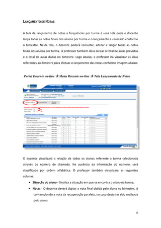 LANÇAMENTO DE NOTAS


A tela de lançamento de notas e frequências por turma é uma tela onde o docente
lança todas as notas finais dos alunos por turma e o lançamento é realizado conforme
o bimestre. Nesta tela, o docente poderá consultar, alterar e lançar todas as notas
finais dos alunos por turma. O professor também deve lançar o total de aulas previstas
e o total de aulas dadas no bimestre. Logo abaixo, o professor irá visualizar as abas
referentes ao Bimestre para efetuar o lançamento das notas conforme imagem abaixo:



Portal Docente on-line  Menu Docente on-line  Tela Lançamento de Notas




O docente visualizará a relação de todos os alunos referente a turma selecionada
através do número de chamada. Na ausência da informação do número, será
classificado por ordem alfabética. O professor também visualizará as seguintes
colunas:
     Situação do aluno - Sinaliza a situação em que se encontra o aluno na turma;
     Notas - O docente deverá digitar a nota final obtida pelo aluno no bimestre, já
       contemplando a nota da recuperação paralela, no caso desta ter sido realizada
       pelo aluno.


                                                                                     6
 