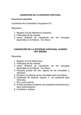 LIQUIDACIÓN DE LA SOCIEDAD CONYUGAL.
Documentos requeridos
Liquidación de la Sociedad Conyugal en $ 0
Requisitos:
1. Registro Civil de Matrimonio Autentico.
2. Fotocopias de las cedulas.
3. Llenar Solicitud de Liquidación por los cónyuges
disponibles en la Notaria. Ver Anexo.
LIQUIDACIÓN DE LA SOCIEDAD CONYUGAL CUANDO
HAY BIENES.
Requisitos:
1. Registro Civil de Matrimonio.
2. Fotocopias de las cedulas.
3. Llenar Solicitud de Liquidación por los cónyuges
disponibles en la Notaria. Ver Anexo.
4. Impuesto predial del año vigente de los inmuebles o
vehículos.
5. Escritura (s) publicas de los inmuebles para los linderos.
6. Certificado de tradición vigente. Y sin pendiente para
Vehículos.
7. Paz y salvo del Idu.
8. Si esta sometido al régimen de propiedad horizontal paz y
salvo Administración.
9. Inventario y avaluos.
 