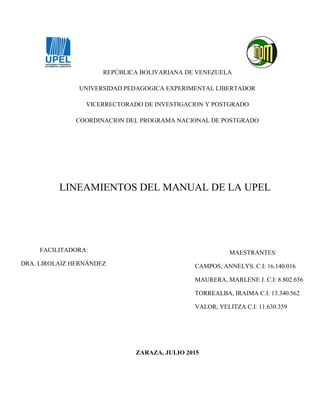 REPÚBLICA BOLIVARIANA DE VENEZUELA
UNIVERSIDAD PEDAGOGICA EXPERIMENTAL LIBERTADOR
VICERRECTORADO DE INVESTIGACION Y POSTGRADO
COORDINACION DEL PROGRAMA NACIONAL DE POSTGRADO
LINEAMIENTOS DEL MANUAL DE LA UPEL
ZARAZA, JULIO 2015
FACILITADORA:
DRA. LIROLAIZ HERNÁNDEZ
MAESTRANTES:
CAMPOS, ANNELYS. C.I: 16.140.016
MAURERA, MARLENE J. C.I: 8.802.656
TORREALBA, IRAIMA C.I: 13.340.562
VALOR, YELITZA C.I: 11.630.359
 