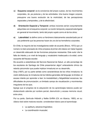 c) Esquema corporal: es la conciencia del propio cuerpo, de los movimientos
corporales, de ¡as posturas y de las actividades. Una buena imagen corporal,
presupone una buena evolución de la motricidad, de las percepciones
espaciales y temporales, y de la afectividad;
d) Orientación Espacial y Temporal: ambas nociones serían conjuntamente
adquiridas con el esquema corporal. La noción temporal y espacial esta ligada
en general al movimiento, tanto del propio sujeto corno el de los otros;
e) Lateralidad: la define como un fenómeno básicamente caracterizado por el
uso preferente que las personas hacen de uno de los hemisferios corporales.
En Chile, la mayoría de los investigadores están de acuerdo (Bravo, 1973) que un
número no bien precisado de niños empieza el primer año básico sin haber logrado
un desarrollo adecuado de las funciones psíquicas necesarias. Este autor cita la
falta de interés y un nivel de lenguaje y vocabulario inadecuado a la edad, como
causante del fracaso escolar.
De acuerdo a estadísticas del Servicio Nacional de Salud, un alto porcentaje de
los escolares de Santiago de Chile presentarían algún' antecedente clínico de
retardo psicomotor que puede implicar inmadurez en su desarrollo.
Gray (1957), por su parte señala como características de los niños inmaduros: la
visión defectuosa; la inmadurez de los hábitos generales del lenguaje; la timidez; el
escaso interés por aprender a leer; la inestabilidad y fatigabilidad excesivas; las
dificultades de pronunciación; un limitado campo de visualización y movimientos
irregulares de los ojos.
Agrega que el progreso de la adquisición de los aprendizajes básicos puede ser
obstaculizado además por sordera parcial, desnutrición y escasa memoria visual,
entre otros.
Por su parte, Gertrude Hildreth y Nellie Griffith (Cit. en Abarca, 1965), en su
clásico test sobre madurez escolar, consideraban básico para el aprendizaje:
• La aptitud y alcance lingüístico;
• La coordinación muscular;
 