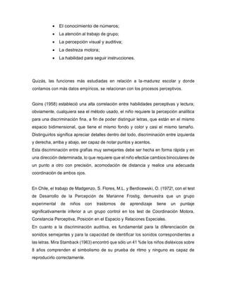 • El conocimiento de números;
• La atención al trabajo de grupo;
• La percepción visual y auditiva;
• La destreza motora;
• La habilidad para seguir instrucciones.
Quizás, las funciones más estudiadas en relación a la-madurez escolar y donde
contamos con más datos empíricos, se relacionan con los procesos perceptivos.
Goins (1958) estableció una alta correlación entre habilidades perceptivas y lectura;
obviamente, cualquiera sea el método usado, el niño requiere la percepción analítica
para una discriminación fina, a fin de poder distinguir letras, que están en el mismo
espacio bidimensional, que tiene el mismo fondo y color y casi el mismo tamaño.
Distinguirlos significa apreciar detalles dentro del todo, discriminación entre izquierda
y derecha, arriba y abajo, ser capaz de notar puntos y acentos.
Esta discriminación entre grafías muy semejantes debe ser hecha en forma rápida y en
una dirección determinada, lo que requiere que el niño efectúe cambios binoculares de
un punto a otro con precisión, acomodación de distancia y realice una adecuada
coordinación de ambos ojos.
En Chile, el trabajo de Madgenzo, S. Flores, M.L. y Berdicewski, O. (1972!, con el test
de Desarrollo de la Percepción de Marianne Frostig, demuestra que un grupo
experimental de niños con trastornos de aprendizaje tiene un puntaje
significativamente inferior a un grupo control en los test de Coordinación Motora,
Constancia Perceptiva, Posición en el Espacio y Relaciones Especiales.
En cuanto a la discriminación auditiva, es fundamental para la diferenciación de
sonidos semejantes y para la capacidad de identificar los sonidos correspondientes a
las letras. Mira Stamback (1963) encontró que sólo un 41 %de los niños disléxicos sobre
8 años comprenden el simbolismo de su prueba de ritmo y ninguno es capaz de
reproducirlo correctamente.
 