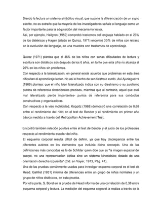 Siendo la lectura un sistema simbólico visual, que supone la diferenciación de un signo
escrito, no es extraño que la mayoría de los investigadores señale el lenguaje como un
factor importante para la adquisición del mecanismo lector.
Así, por ejemplo, Hailgren (1950) comprobó trastornos del lenguaje hablado en el 23%
de los disléxicos y Hagen (citado en Quiroz, 1971) encontró 30% de niños con retraso
en la evolución del lenguaje, en una muestra con trastornos de aprendizaje.
Quiroz (1971) plantea que el 46% de los niños con serias dificultades de lectura y
escritura son dislálicos aún después de los 6 años, en tanto que esta cifra no alcanza el
26% en los niños sin problemas.
Con respecto a la lateralización, en general existe acuerdo que problemas en esta área
dificultan el aprendizaje lector. No así el hecho de ser diestro o zurdo. Así Ajuriaguerra
(1969) plantea: que el niño bien lateralizado indica con su diestrismo o su zurdismo
puntos de referencia direccionales precisos, mientras que al contrario, aquel que está
mal lateralizado pierde importantes- puntos de referencia para sus conductas
constructivas y organizadoras.
Con respecto a la viso motricidad, Koppitz (1968) demostró una correlación de 0,68
entre el rendimiento del niño en el test de Bender y el rendimiento en primer año
básico medido a través del Metropolitan Achievement Test.
Encontró también relación positiva entre el test de Bender y el juicio de los profesores
respecto al rendimiento escolar del niño.
El esquema corporal resulta difícil de definir, ya que hay discrepancia entre los
diferentes autores en los elementos que incluiría dicho concepto. Una de las
definiciones más conocidas es la de Schilder quien dice que es "la imagen espacial del
cuerpo, no una representación óptica sino un sistema kinestésico dotado de una
orientación derecha izquierda" (Cid. en Vayer, 1973, Pág. 47).
Una de las pruebas comúnmente usadas para investigar esquema corporal es el test de
Head. Galifret (1951) informa de diferencias entre un grupo de niños normales y un
grupo de niños disléxicos, en esta prueba.
Por otra parte, S. Borel en la prueba de Head informa de una correlación de 0,38 entre
esquema corporal y lectura. La medición del esquema corporal la realiza a través de la
 