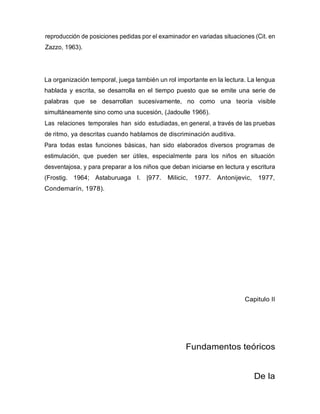 reproducción de posiciones pedidas por el examinador en variadas situaciones (Cit. en
Zazzo, 1963).
La organización temporal, juega también un rol importante en la lectura. La lengua
hablada y escrita, se desarrolla en el tiempo puesto que se emite una serie de
palabras que se desarrollan sucesivamente, no como una teoría visible
simultáneamente sino como una sucesión, (Jadoulle 1966).
Las relaciones temporales han sido estudiadas, en general, a través de las pruebas
de ritmo, ya descritas cuando hablamos de discriminación auditiva.
Para todas estas funciones básicas, han sido elaborados diversos programas de
estimulación, que pueden ser útiles, especialmente para los niños en situación
desventajosa, y para preparar a los niños que deban iniciarse en lectura y escritura
(Frostig. 1964; Astaburuaga I. |977. Milicic, 1977. Antonijevic, 1977,
Condemarín, 1978).
Capitulo II
Fundamentos teóricos
De la
 