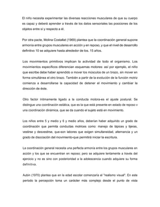 El niño necesita experimentar las diversas reacciones musculares de que su cuerpo
es capaz y deberá aprender a través de los datos sensoriales las posiciones de los
objetos entre sí y respecto a él.
Por otra pacte, Molina Costallat (1969) plantea que la coordinación general supone
armonía entre grupos musculares en acción y en reposo, y que el nivel de desarrollo
definitivo 10 se adquiere hasta alrededor de los. 15 años.
Los movimientos primitivos implican la actividad de todo el organismo. Los
movimientos específicos diferencian esquemas motores: así por ejemplo, el niño
que escribe debe haber aprendido a mover los músculos de un brazo, sin mover en
forma simultánea el otro brazo. También a partir de la evolución de la función motriz
comienza a desarrollarse la capacidad de detener el movimiento y cambiar la
dirección de éste.
Otro factor íntimamente ligado a la conducta motora-es el ajuste postural. Se
distingue una coordinación estática, que es la que está presente-en estado de reposo v
una coordinación dinámica, que se da cuando el sujeto está en movimiento.
Los niños entre 5 y medio y 6 y medio años, deberían haber adquirido un grado de
coordinación que permita conductas motrices como: manejo de lápices y tijeras,
vestirse y desvestirse, que-son labores que exigen simultaneidad, alternancia y un
grado de disociación del movimiento-que permitirá iniciar la escritura.
La coordinación general necesita una perfecta armonía entre los grupos musculares en
acción y los que se encuentran en reposo; pero se adquiere lentamente a través del
ejercicio y no es sino con posterioridad a la adolescencia cuando adquiere su forma
definitiva.
Aubin (1970) plantea que en la edad escolar comenzaría el "realismo visual". En este
período la percepción toma un carácter más complejo desde el punto de vista
 