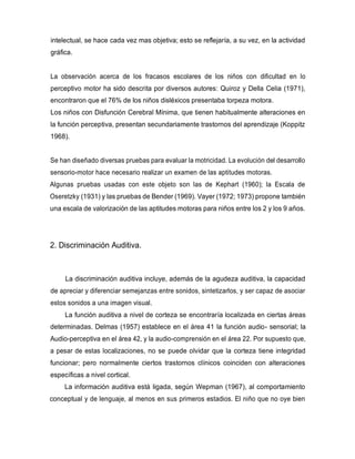 intelectual, se hace cada vez mas objetiva; esto se reflejaría, a su vez, en la actividad
gráfica.
La observación acerca de los fracasos escolares de los niños con dificultad en lo
perceptivo motor ha sido descrita por diversos autores: Quiroz y Della Celia (1971),
encontraron que el 76% de los niños disléxicos presentaba torpeza motora.
Los niños con Disfunción Cerebral Mínima, que tienen habitualmente alteraciones en
la función perceptiva, presentan secundariamente trastornos del aprendizaje (Koppitz
1968).
Se han diseñado diversas pruebas para evaluar la motricidad. La evolución del desarrollo
sensorio-motor hace necesario realizar un examen de las aptitudes motoras.
Algunas pruebas usadas con este objeto son las de Kephart (1960); la Escala de
Oseretzky (1931) y las pruebas de Bender (1969). Vayer (1972; 1973) propone también
una escala de valorización de las aptitudes motoras para niños entre los 2 y los 9 años.
2. Discriminación Auditiva.
La discriminación auditiva incluye, además de la agudeza auditiva, la capacidad
de apreciar y diferenciar semejanzas entre sonidos, sintetizarlos, y ser capaz de asociar
estos sonidos a una imagen visual.
La función auditiva a nivel de corteza se encontraría localizada en ciertas áreas
determinadas. Delmas (1957) establece en el área 41 la función audio- sensorial; la
Audio-perceptiva en el área 42, y la audio-comprensión en el área 22. Por supuesto que,
a pesar de estas localizaciones, no se puede olvidar que la corteza tiene integridad
funcionar; pero normalmente ciertos trastornos clínicos coinciden con alteraciones
específicas a nivel cortical.
La información auditiva está ligada, según Wepman (1967), al comportamiento
conceptual y de lenguaje, al menos en sus primeros estadios. El niño que no oye bien
 