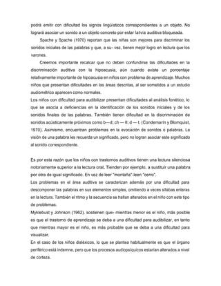 podrá emitir con dificultad los signos lingüísticos correspondientes a un objeto. No
logrará asociar un sonido a un objeto concreto por estar latvia auditiva bloqueada.
Spache y Spache (1970) reportan que las niñas son mejores para discriminar los
sonidos iniciales de las palabras y que, a su- vez, tienen mejor logro en lectura que los
varones.
Creemos importante recalcar que no deben confundirse las dificultades en la
discriminación auditiva con la hipoacusia, aún cuando existe un porcentaje
relativamente importante de hipoacusia en niños con problema de aprendizaje. Muchos
niños que presentan dificultades en las áreas descritas, al ser sometidos a un estudio
audiométrico aparecen como normales.
Los niños con dificultad para audibilizar presentan dificultades al análisis fonético, lo
que se asocia a deficiencias en la identificación de los sonidos iniciales y de los
sonidos finales de las palabras. También tienen dificultad en la discriminación de
sonidos acústicamente próximos como b—d; ch — II; d — t. (Condemarín y Blomquist,
1970). Asimismo, encuentran problemas en la evocación de sonidos o palabras. La
visión de una palabra les recuerda un significado, pero no logran asociar este significado
al sonido correspondiente.
Es por esta razón que los niños con trastornos auditivos tienen una lectura silenciosa
notoriamente superior a la lectura oral. Tienden por ejemplo, a sustituir una palabra
por otra de igual significado. En vez de leer "montaña"-leen "cerro".
Los problemas en el área auditiva se caracterizan además por una dificultad para
descomponer las palabras en sus elementos simples, omitiendo a veces sílabas enteras
en la lectura. También el ritmo y la secuencia se hallan alterados en el niño con este tipo
de problemas.
Myklebust y Johnson (1962), sostienen que- mientras menor es el niño, más posible
es que el trastorno de aprendizaje se deba a una dificultad para audibilizar, en tanto
que mientras mayor es el niño, es más probable que se deba a una dificultad para
visualizar.
En el caso de los niños disléxicos, lo que se plantea habitualmente es que el órgano
periférico está indemne, pero que los procesos audiopsíquicos estarían alterados a nivel
de corteza.
 