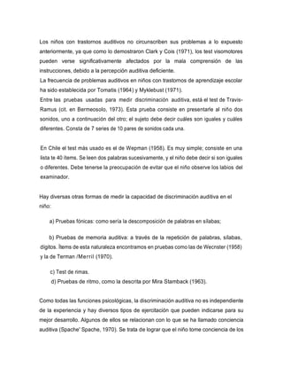 Los niños con trastornos auditivos no circunscriben sus problemas a lo expuesto
anteriormente, ya que como lo demostraron Clark y Cois (1971), los test visomotores
pueden verse significativamente afectados por la mala comprensión de las
instrucciones, debido a la percepción auditiva deficiente.
La frecuencia de problemas auditivos en niños con trastornos de aprendizaje escolar
ha sido establecida por Tomatis (1964) y Myklebust (1971).
Entre las pruebas usadas para medir discriminación auditiva, está el test de Travis-
Ramus (cit. en Bermeosolo, 1973). Esta prueba consiste en presentarle al niño dos
sonidos, uno a continuación del otro; el sujeto debe decir cuáles son iguales y cuáles
diferentes. Consta de 7 series de 10 pares de sonidos cada una.
En Chile el test más usado es el de Wepman (1958). Es muy simple; consiste en una
lista te 40 ítems. Se leen dos palabras sucesivamente, y el niño debe decir si son iguales
o diferentes. Debe tenerse la preocupación de evitar que el niño observe los labios del
examinador.
Hay diversas otras formas de medir la capacidad de discriminación auditiva en el
niño:
a) Pruebas fónicas: como sería la descomposición de palabras en sílabas;
b) Pruebas de memoria auditiva: a través de la repetición de palabras, sílabas,
dígitos. Ítems de esta naturaleza encontramos en pruebas como las de Wecnster (1958)
y la de Terman /Merril (1970).
c) Test de rimas.
d) Pruebas de ritmo, como la descrita por Mira Stamback (1963).
Como todas las funciones psicológicas, la discriminación auditiva no es independiente
de la experiencia y hay diversos tipos de ejercitación que pueden indicarse para su
mejor desarrollo. Algunos de ellos se relacionan con lo que se ha llamado conciencia
auditiva (Spache' Spache, 1970). Se trata de lograr que el niño tome conciencia de los
 