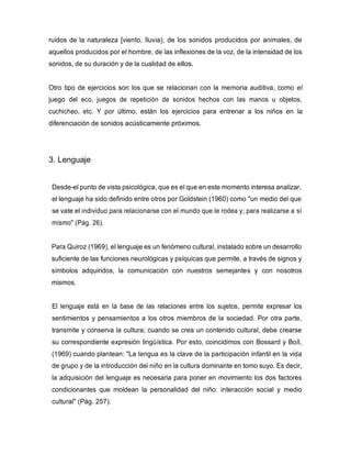 ruidos de la naturaleza [viento, lluvia), de los sonidos producidos por animales, de
aquellos producidos por el hombre, de las inflexiones de la voz, de la intensidad de los
sonidos, de su duración y de la cualidad de ellos.
Otro tipo de ejercicios son los que se relacionan con la memoria auditiva, como el
juego del eco, juegos de repetición de sonidos hechos con las manos u objetos,
cuchicheo, etc. Y por último, están los ejercicios para entrenar a los niños en la
diferenciación de sonidos acústicamente próximos.
3. Lenguaje
Desde-el punto de vista psicológica, que es el que en este momento interesa analizar,
el lenguaje ha sido definido entre otros por Goldstein (1960) como "un medio del que
se vate el individuo para relacionarse con el mundo que le rodea y; para realizarse a sí
mismo" (Pág. 26).
Para Quiroz (1969), el lenguaje es un fenómeno cultural, instalado sobre un desarrollo
suficiente de las funciones neurológicas y psíquicas que permite, a través de signos y
símbolos adquiridos, la comunicación con nuestros semejantes y con nosotros
mismos.
El lenguaje está en la base de las relaciones entre los sujetos, permite expresar los
sentimientos y pensamientos a los otros miembros de la sociedad. Por otra parte,
transmite y conserva la cultura; cuando se crea un contenido cultural, debe crearse
su correspondiente expresión lingüística. Por esto, coincidimos con Bossard y Boíl,
(1969) cuando plantean: "La lengua es la clave de la participación infantil en la vida
de grupo y de la introducción del niño en la cultura dominante en tomo suyo. Es decir,
la adquisición del lenguaje es necesaria para poner en movimiento los dos factores
condicionantes que moldean la personalidad del niño: interacción social y medio
cultural" (Pág. 257).
 