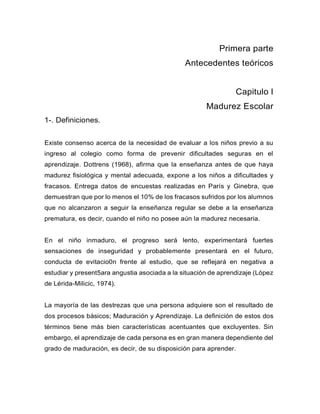 Primera parte
Antecedentes teóricos
Capitulo I
Madurez Escolar
1-. Definiciones.
Existe consenso acerca de la necesidad de evaluar a los niños previo a su
ingreso al colegio como forma de prevenir dificultades seguras en el
aprendizaje. Dottrens (1968), afirma que la enseñanza antes de que haya
madurez fisiológica y mental adecuada, expone a los niños a dificultades y
fracasos. Entrega datos de encuestas realizadas en París y Ginebra, que
demuestran que por lo menos el 10% de los fracasos sufridos por los alumnos
que no alcanzaron a seguir la enseñanza regular se debe a la enseñanza
prematura, es decir, cuando el niño no posee aún la madurez necesaria.
En el niño inmaduro, el progreso será lento, experimentará fuertes
sensaciones de inseguridad y probablemente presentará en el futuro,
conducta de evitacio0n frente al estudio, que se reflejará en negativa a
estudiar y present5ara angustia asociada a la situación de aprendizaje (López
de Lérida-Milicic, 1974).
La mayoría de las destrezas que una persona adquiere son el resultado de
dos procesos básicos; Maduración y Aprendizaje. La definición de estos dos
términos tiene más bien características acentuantes que excluyentes. Sin
embargo, el aprendizaje de cada persona es en gran manera dependiente del
grado de maduración, es decir, de su disposición para aprender.
 
