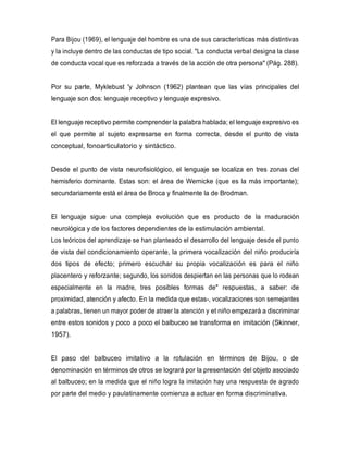 Para Bijou (1969), el lenguaje del hombre es una de sus características más distintivas
y la incluye dentro de las conductas de tipo social. "La conducta verbal designa la clase
de conducta vocal que es reforzada a través de la acción de otra persona" (Pág. 288).
Por su parte, Myklebust 'y Johnson (1962) plantean que las vías principales del
lenguaje son dos: lenguaje receptivo y lenguaje expresivo.
El lenguaje receptivo permite comprender la palabra hablada; el lenguaje expresivo es
el que permite al sujeto expresarse en forma correcta, desde el punto de vista
conceptual, fonoarticulatorio y sintáctico.
Desde el punto de vista neurofisiológico, el lenguaje se localiza en tres zonas del
hemisferio dominante. Estas son: el área de Wernicke (que es la más importante);
secundariamente está el área de Broca y finalmente la de Brodman.
El lenguaje sigue una compleja evolución que es producto de la maduración
neurológica y de los factores dependientes de la estimulación ambiental.
Los teóricos del aprendizaje se han planteado el desarrollo del lenguaje desde el punto
de vista del condicionamiento operante, la primera vocalización del niño produciría
dos tipos de efecto; primero escuchar su propia vocalización es para el niño
placentero y reforzante; segundo, los sonidos despiertan en las personas que lo rodean
especialmente en la madre, tres posibles formas de" respuestas, a saber: de
proximidad, atención y afecto. En la medida que estas-, vocalizaciones son semejantes
a palabras, tienen un mayor poder de atraer la atención y et niño empezará a discriminar
entre estos sonidos y poco a poco el balbuceo se transforma en imitación (Skinner,
1957).
El paso del balbuceo imitativo a la rotulación en términos de Bijou, o de
denominación en términos de otros se logrará por la presentación del objeto asociado
al balbuceo; en la medida que el niño logra la imitación hay una respuesta de agrado
por parte del medio y paulatinamente comienza a actuar en forma discriminativa.
 
