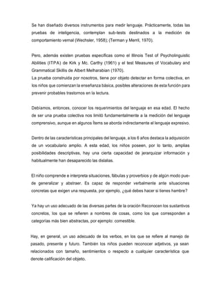 Se han diseñado diversos instrumentos para medir lenguaje. Prácticamente, todas las
pruebas de inteligencia, contemplan sub-tests destinados a la medición de
comportamiento vernal (Wechsler, 1958); (Terman y Merril, 1970).
Pero, además existen pruebas específicas como el Illinois Test of Psycholinguistic
Abilities (ITPA) de Kirk y Mc. Carthy (1961) y el test Measures of Vocabulary and
Grammatical Skillis de Albert Melharabian (1970).
La prueba construida por nosotros, tiene por objeto detectar en forma colectiva, en
los niños que comienzan la enseñanza básica, posibles alteraciones de esta función para
prevenir probables trastornos en la lectura.
Debíamos, entonces, conocer los requerimientos del lenguaje en esa edad. El hecho
de ser una prueba colectiva nos limitó fundamentalmente a la medición del lenguaje
comprensivo, aunque en algunos Ítems se aborda indirectamente el lenguaje expresivo.
Dentro de las características principales del lenguaje, a los 6 años destaca la adquisición
de un vocabulario amplio. A esta edad, los niños poseen, por lo tanto, amplias
posibilidades descriptivas, hay una cierta capacidad de jerarquizar información y
habitualmente han desaparecido las dislalias.
El niño comprende e interpreta situaciones, fábulas y proverbios y de algún modo pue-
de generalizar y abstraer. Es capaz de responder verbalmente ante situaciones
concretas que exigen una respuesta, por ejemplo, ¿qué debes hacer si tienes hambre?
Ya hay un uso adecuado de las diversas partes de la oración Reconocen los sustantivos
concretos, los que se refieren a nombres de cosas, como los que corresponden a
categorías más bien abstractas, por ejemplo: comestible.
Hay, en general, un uso adecuado de los verbos, en los que se refiere al manejo de
pasado, presente y futuro. También los niños pueden reconocer adjetivos, ya sean
relacionados con tamaño, sentimientos o respecto a cualquier característica que
denote calificación del objeto.
 