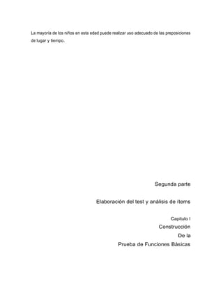 La mayoría de los niños en esta edad puede realizar uso adecuado de las preposiciones
de lugar y tiempo.
Segunda parte
Elaboración del test y análisis de ítems
Capitulo I
Construcción
De la
Prueba de Funciones Básicas
 