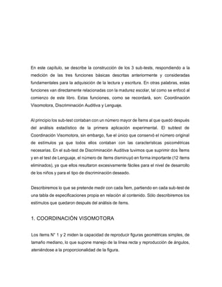 En este capítulo, se describe la construcción de los 3 sub-tests, respondiendo a la
medición de las tres funciones básicas descritas anteriormente y consideradas
fundamentales para la adquisición de la lectura y escritura. En otras palabras, estas
funciones van directamente relacionadas con la madurez escolar, tal como se enfocó al
comienzo de este libro. Estas funciones, como se recordará, son: Coordinación
Visomotora, Discriminación Auditiva y Lenguaje.
Al principio los sub-test contaban con un número mayor de Ítems al que quedó después
del análisis estadístico de la primera aplicación experimental. El subtest de
Coordinación Visomotora, sin embargo, fue el único que conservó el número original
de estímulos ya que todos ellos contaban con las características psicométricas
necesarias. En el sub-test de Discriminación Auditiva tuvimos que suprimir dos Ítems
y en el test de Lenguaje, el número de ítems disminuyó en forma importante (12 ítems
eliminados), ya que ellos resultaron excesivamente fáciles para el nivel de desarrollo
de los niños y para el tipo de discriminación deseado.
Describiremos lo que se pretende medir con cada Ítem, partiendo en cada sub-test de
una tabla de especificaciones propia en relación al contenido. Sólo describiremos los
estímulos que quedaron después del análisis de ítems.
1. COORDINACIÓN VISOMOTORA
Los ítems N° 1 y 2 miden la capacidad de reproducir figuras geométricas simples, de
tamaño mediano, lo que supone manejo de la línea recta y reproducción de ángulos,
ateniéndose a la proporcionalidad de la figura.
 