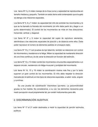 Los ítems Nº 3 y 4 miden manejo de la línea curva y capacidad de reproducirlas en
tamaño mediana y pequeño. También en estos ítems está contemplado que el sujeto
se atenga a las relaciones espaciales.
Los Ítems Nº 5, 6 y 7 miden- la capacidad del niño de controlar los movimientos y lo
que se ha llamado la frenada del movimiento (el niño debe partir de y llegar a un
punto determinado). El control de los movimientos se mide en tres direcciones:
horizontal, vertical, y diagonal.
Los Ítems Nº 8" y 9 miden la capacidad del sujeto de reproducir elementos,
ateniéndose a las relaciones espaciales de posición y de distancia entre ellos. Debe
poder reproducir el número de elementos pedidos en al espacio dado.
Los Ítems Nº 10 y 11 son pruebas de tipo laberinto, también se relacionan con control
de movimientos y resistencia a la fatiga. Miden la capacidad de mantenerla dirección
de una línea continua y la de variar la dirección en función del estímulo.
Los ítems Nº 12 y 13 miden control de movimientos circunscritos especialmente a un
espacio circular, resistencia a la fatiga muscular y prolijidad del movimiento.
Los ítems Nº 14, 15 y 16 miden la coordinación motora más fina y por lo tanto
suponen un gran control de los movimientos. El niño debe respetar la dirección
marcada por el estímulo en tres tipos de relaciones espaciales, a saber: recta, angular
y curvilínea.
Es una prueba de coordinación Visomotora ojo-mano. La psicomotricidad
gruesa no fue medida. No consideramos, a su vez, los elementos necesarios para
medir percepción visual propiamente tal, por existir instrumentos para ello.
2. DISCRIMINACIÓN AUDITIVA
Los ítems Nº 17 al 21 están destinados a medir la capacidad de percibir estímulos,
auditivos
 