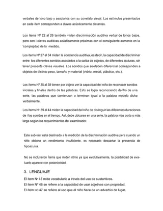 verbales de tono bajo y asociarlos con su correlato visual. Los estímulos presentados
en cada ítem corresponden a claves acústicamente distantes.
Los ítems Nº 22 al 26 también miden discriminación auditiva verbal de tonos bajos,
pero con i claves auditivas acústicamente próximas con el consiguiente aumento en la
'complejidad de lo medido.
Los ítems Nº 27 al 34 miden la conciencia auditiva, es decir, la capacidad de discriminar
entre los diferentes sonidos asociados a la caída de objetos, de diferentes texturas, sin
tener presente claves visuales. Los sonidos que se-deben diferenciar corresponden a
objetos de distinto peso, tamaño y material (vidrio, metal, plástico, etc.).
Los ítems Nº 35 al 38 tienen por objeto ver la capacidad del niño de reconocer sonidos
iniciales y finales dentro de las palabras. Esto se logra reconociendo dentro de una
serie, las palabras que comienzan o terminan igual a la palabra modelo dicha
verbalmente.
Los ítems Nº 39 al 44 miden la capacidad del niño de distinguir las diferentes duraciones
de i los sonidos en el tiempo. Así, debe ubicarse en una serie, la palabra más corta o más
larga según los requerimientos del examinador.
Este sub-test está destinado a la medición de la discriminación auditiva pera cuando un
niño obtiene un rendimiento insuficiente, es necesario descartar la presencia de
hipoacusia.
No se incluyeron Ítems que miden ritmo ya que evolutivamente, ta posibilidad de eva-
luarlo aparece con posterioridad.
3. LENGUAJE
El ítem Nº 45 mide vocabulario a través del uso de sustantivos.
El ítem Nº 46 se refiere a la capacidad de usar adjetivos con propiedad.
El ítem NO 47 se refiere al uso que el niño hace de un adverbio de lugar.
 