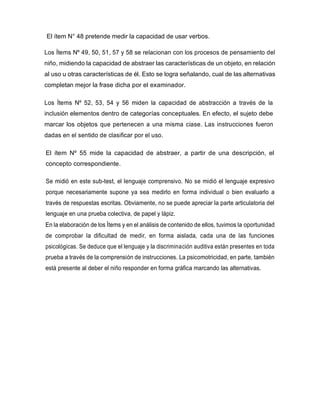 El ítem N° 48 pretende medir la capacidad de usar verbos.
Los Ítems Nº 49, 50, 51, 57 y 58 se relacionan con los procesos de pensamiento del
niño, midiendo la capacidad de abstraer las características de un objeto, en relación
al uso u otras características de él. Esto se logra señalando, cual de las alternativas
completan mejor la frase dicha por el examinador.
Los Ítems Nº 52, 53, 54 y 56 miden la capacidad de abstracción a través de la
inclusión elementos dentro de categorías conceptuales. En efecto, el sujeto debe
marcar los objetos que pertenecen a una misma ciase. Las instrucciones fueron
dadas en el sentido de clasificar por el uso.
El ítem Nº 55 mide la capacidad de abstraer, a partir de una descripción, el
concepto correspondiente.
Se midió en este sub-test, el lenguaje comprensivo. No se midió el lenguaje expresivo
porque necesariamente supone ya sea medirlo en forma individual o bien evaluarlo a
través de respuestas escritas. Obviamente, no se puede apreciar la parte articulatoria del
lenguaje en una prueba colectiva, de papel y lápiz.
En la elaboración de los Ítems y en el análisis de contenido de ellos, tuvimos la oportunidad
de comprobar la dificultad de medir, en forma aislada, cada una de las funciones
psicológicas. Se deduce que el lenguaje y la discriminación auditiva están presentes en toda
prueba a través de la comprensión de instrucciones. La psicomotricidad, en parte, también
está presente al deber el niño responder en forma gráfica marcando las alternativas.
 