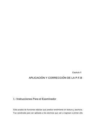 Capitulo II
APLICACIÓN Y CORRECCIÓN DE LA P.F.B
I.- Instrucciones Para el Examinador
Esta prueba de funciones básicas que predice rendimiento en lectura y escritura.
Fue construida para ser aplicada a los alumnos que van a ingresar a primer año
 