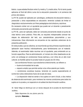 básico, cuyas edades fluctúan entre 5 y medio y 7 y medio años. Por lo tanto puede
aplicarse al final del último curso de la educación preescolar o al comienzo del
primer año básico.
La P.F.B. puede ser aplicada por: psicólogos, profesores de educación básica y
preescolar u otros especialistas en educación, teniendo cuidado de limitar el
diagnóstico exclusivamente con fines pedagógicos de la lectura y escritura.
Es necesario contar con un ayudante que puede ser un docente o paradocente
entrenado previamente para tal efecto.
La P.F.B., para ser aplicada, debe ser conocida previamente desde el punto de
vista teórico como práctico. Para ello, es requisito indispensable conocer las
etapas de elaboración del test, sus características psicometrías y sus
indicaciones. Esta información se encuentra en los capítulos anteriores de la
presente publicación.
En esta prueba, que es colectiva, se recomienda que las primeras experiencias de
aplicación sean hechas individualmente, para familiarizarse con el material.
Además, el examinador debe reunirse con el ayudante, para entrenarlo en su
función específica. Para la administración, e! número de niños idealmente es de
ocho: sin embargo en condiciones físicas óptimas y con niños de un alto nivel
cultural, es factible aplicar la prueba hasta en grupos de 30 niños.
Las condiciones físicas a que aludíamos anteriormente, se refieren a:
— buena luminosidad de la sala.
— espacio amplio que permita sentar a los niños asiento por medio.
— condiciones acústicas buenas, teniendo en cuenta especialmente el
control de ruidos distractores fuera de la sala de clase.
— La disposición ideal es sentar a los sujetos en semi círculo, a dos metros
de distancia-del examinador, para mantener las mismas condiciones para todos los
sujetos en la prueba y en especial en el subtest de discriminación auditiva.
El factor fatiga se disminuye con un recreo después de la prueba de discriminación
auditiva.
Debe disponerse de una pizarra para los
ejemplos. Materiales.
 