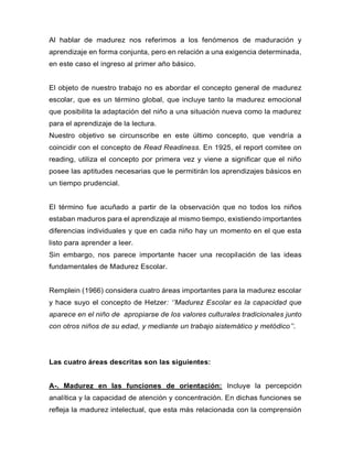 Al hablar de madurez nos referimos a los fenómenos de maduración y
aprendizaje en forma conjunta, pero en relación a una exigencia determinada,
en este caso el ingreso al primer año básico.
El objeto de nuestro trabajo no es abordar el concepto general de madurez
escolar, que es un término global, que incluye tanto la madurez emocional
que posibilita la adaptación del niño a una situación nueva como la madurez
para el aprendizaje de la lectura.
Nuestro objetivo se circunscribe en este último concepto, que vendría a
coincidir con el concepto de Read Readiness. En 1925, el report comitee on
reading, utiliza el concepto por primera vez y viene a significar que el niño
posee las aptitudes necesarias que le permitirán los aprendizajes básicos en
un tiempo prudencial.
El término fue acuñado a partir de la observación que no todos los niños
estaban maduros para el aprendizaje al mismo tiempo, existiendo importantes
diferencias individuales y que en cada niño hay un momento en el que esta
listo para aprender a leer.
Sin embargo, nos parece importante hacer una recopilación de las ideas
fundamentales de Madurez Escolar.
Remplein (1966) considera cuatro áreas importantes para la madurez escolar
y hace suyo el concepto de Hetzer: ‘’Madurez Escolar es la capacidad que
aparece en el niño de apropiarse de los valores culturales tradicionales junto
con otros niños de su edad, y mediante un trabajo sistemático y metódico’’.
Las cuatro áreas descritas son las siguientes:
A-. Madurez en las funciones de orientación: Incluye la percepción
analítica y la capacidad de atención y concentración. En dichas funciones se
refleja la madurez intelectual, que esta más relacionada con la comprensión
 