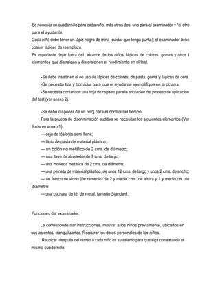 Se necesita un cuadernillo para cada niño, más otros dos; uno para el examinador y "el otro
para el ayudante.
Cada niño debe tener un lápiz negro de mina (cuidar que tenga punta); el examinador debe
poseer lápices de reemplazo.
Es importante dejar fuera del alcance de los niños: lápices de colores, gomas y otros I
elementos que distraigan y distorsionen el rendimiento en el test.
-Se debe insistir en el no uso de lápices de colores, de pasta, goma 'y lápices de cera.
-Se necesita tiza y borrador para que el ayudante ejemplifique en la pizarra.
-Se necesita contar con una hoja de registro para la anotación del proceso de aplicación
del test (ver anexo 2).
-Se debe disponer de un reloj para el control del tiempo.
Para la prueba de discriminación auditiva se necesitan los siguientes elementos (Ver
fotos en anexo 5}:
— caja de fósforos semi llena;
— lápiz de pasta de material plástico;
— un botón no metálico de 2 cms. de diámetro;
— una llave de alrededor de 7 cms. de largo;
— una moneda metálica de 2 cms, de diámetro;
— una peineta de material plástico, de unos 12 cms. de largo y unos 2 cms. de ancho;
— un frasco de vidrio (de remedio) de 2 y medio cms. de altura y 1 y medio cm. de
diámetro;
— una cuchara de té, de metal, tamaño Standard.
Funciones del examinador.
Le corresponde dar instrucciones, motivar a los niños previamente, ubicarlos en
sus asientos, tranquilizarlos. Registrar los datos personales de los niños.
Reubicar después del recreo a cada niño en su asiento para que siga contestando el
mismo cuadernillo.
 