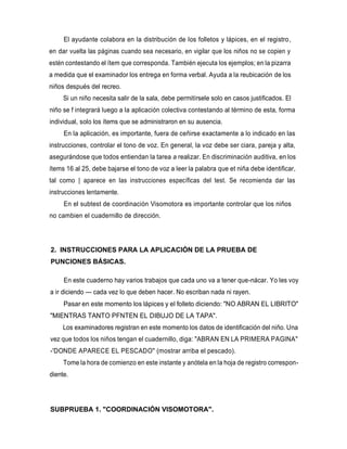 El ayudante colabora en la distribución de los folletos y lápices, en el registro,
en dar vuelta las páginas cuando sea necesario, en vigilar que los niños no se copien y
estén contestando el ítem que corresponda. También ejecuta los ejemplos; en la pizarra
a medida que el examinador los entrega en forma verbal. Ayuda a la reubicación de los
niños después del recreo.
Si un niño necesita salir de la sala, debe permitírsele solo en casos justificados. El
niño se f integrará luego a la aplicación colectiva contestando al término de esta, forma
individual, solo los ítems que se administraron en su ausencia.
En la aplicación, es importante, fuera de ceñirse exactamente a lo indicado en las
instrucciones, controlar el tono de voz. En general, la voz debe ser ciara, pareja y alta,
asegurándose que todos entiendan la tarea a realizar. En discriminación auditiva, en los
ítems 16 al 25, debe bajarse el tono de voz a leer la palabra que et niña debe identificar,
tal como | aparece en las instrucciones específicas del test. Se recomienda dar las
instrucciones lentamente.
En el subtest de coordinación Visomotora es importante controlar que los niños
no cambien el cuadernillo de dirección.
2. INSTRUCCIONES PARA LA APLICACIÓN DE LA PRUEBA DE
PUNCIONES BÁSICAS.
En este cuaderno hay varios trabajos que cada uno va a tener que-nácar. Yo les voy
a ir diciendo — cada vez lo que deben hacer. No escriban nada ni rayen.
Pasar en este momento los lápices y el folleto diciendo: "NO ABRAN EL LIBRITO"
"MIENTRAS TANTO PFNTEN EL DIBUJO DE LA TAPA".
Los examinadores registran en este momento los datos de identificación del niño. Una
vez que todos los niños tengan el cuadernillo, diga: "ABRAN EN LA PRIMERA PAGINA"
-'DONDE APARECE EL PESCADO" (mostrar arriba el pescado).
Tome la hora de comienzo en este instante y anótela en la hoja de registro correspon-
diente.
SUBPRUEBA 1. "COORDINACIÓN VISOMOTORA".
 