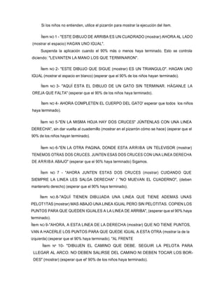 Si los niños no entienden, utilice el pizarrón para mostrar la ejecución del ítem.
Ítem NO 1 - "ESTE DIBUJO DE ARRIBA ES UN CUADRADO (mostrar) AHORA AL LADO
(mostrar el espacio) HAGAN UNO IGUAL".
Suspenda la aplicación cuando el 90% más o menos haya terminado. Esto se controla
diciendo: "LEVANTEN LA MANO LOS QUE TERMINARON".
Ítem NO 2- "ESTE DIBUJO QUE SIGUE (mostrar) ES UN TRIANGULO". HAGAN UNO
IGUAL (mostrar el espacio en blanco) (esperar que el 90% de los niños hayan terminado).
Ítem NO 3- "AQUÍ ESTA EL DIBUJO DE UN GATO SIN TERMINAR. HÁGANLE LA
OREJA QUE FALTA" (esperar que el 90% de los niños haya terminado).
Ítem NO 4- AHORA COMPLETEN EL CUERPO DEL GATO' esperar que todos los niños
haya terminado).
Ítem NO 5-"EN LA MISMA HOJA HAY DOS CRUCES" JÚNTENLAS CON UNA LINEA
DERECHA", sin dar vuelta al cuadernillo (mostrar en el pizarrón cómo se hace) (esperar que el
90% de los niños hayan terminado).
Ítem NO 6-"EN LA OTRA PAGINA, DONDE ESTA ARRIBA UN TELEVISOR (mostrar)
TENEMOS OTRAS DOS CRUCES. JUNTEN ESAS DOS CRUCES CON UNA LINEA DERECHA
DE ARRIBA ABAJO" (esperar que el 90% haya terminado) Sigamos.
Ítem NO 7 - "AHORA JUNTEN ESTAS DOS CRUCES (mostrar) CUIDANDO QUE
SIEMPRE LA LINEA LES SALGA DERECHA" / "NO MUEVAN EL CUADERNO", (deben
mantenerlo derecho) (esperar que el 90% haya terminado).
Ítem NO.8-"AQUÍ TIENEN DIBUJADA UNA LINEA QUE TIENE ADEMAS UNAS
PELOT1TAS (mostrar) MAS ABAJO UNA LINEA IGUAL PERO SIN PELOTITAS. COPIEN LOS
PUNTOS PARA QUE QUEDEN IGUALES A LA LINEA DE ARRIBA", (esperar que el 90% haya
terminado).
Ítem NO 9-"AHORA, A ESTA LINEA DE LA DERECHA (mostrar) QUE NO TIENE PUNTOS,
VAN A HACERLE LOS PUNTOS PARA QUE QUEDE IGUAL A ESTA OTRA (mostrar la de la
izquierda) (esperar que el 90% haya terminado). "AL FRENTE
Ítem Nº 10- "DIBUJEN EL CAMINO QUE DEBE. SEGUIR LA PELOTA PARA
LLEGAR AL ARCO. NO DEBEN SALIRSE DEL CAMINO NI DEBEN TOCAR LOS BOR-
DES" (mostrar) (esperar que el' 90% de los niños haya terminado).
 