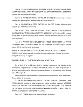 Ítem Nº 11 -"DIBUJEN EL CAMINO QUE DEBE SEGUIR ESTA NIÑA (mostrar) PARA
JUNTARSE CON SU AMIGO. NO SE SALGAN DEL CAMINO NI TOQUEN LOS BORDES
(esperar que el 90% haya terminado).
Ítem N° 12 -"PINTEN LA PELOTA ENTERA SIN SALIRSE". Si sólo la marcan (revisar)
insistir que la rellenen entera, (esperar que el 90% haya terminado).
Ítem Nº 13 -"PINTEN LA PERA ENTERA SIN SALIRSE" (insistir rellenar entera)
(esperar que el 90% haya terminado).
Ítem Nº 14 -"EN LA OTRA PAGINA QUE TIENE ARRIBA EL AUTO (mostrar)
JUNTEN LAS RAYITAS CON SU LÁPIZ PARA QUE QUEDE UNA SOLA LINEA (mostrar
en el pizarrón un ejemplo con pocas rayas, con línea continua) (esperar que el 90% de los niños
haya terminado.)
Ítem Nº 15- "JUNTEN ESTAS CRUCES TAL COMO LO HICIERON CON LAS RAYAS"
"PARA QUE RESULTEN MAS CERRITOS" (dar un ejemplo de un solo ángulo) (esperar
que el 90% de los niños haya. terminado).
Ítem Nº 16 -"JUNTEN LAS RAYAS IGUAL QUE HICIERON ANTES" "COMO SI
FUERAN OLAS" (dar un ejemplo en el pizarrón de una sola curva). Anote el término de
esta parte en la hoja de registro.
SUBPRUEBA 2. "DISCRIMINACIÓN AUDITIVA".
En los Ítems 17 al 26, UD. debe decir en voz baja, notoriamente más baja que en las
instrucciones, las palabras que se indican más adelante, una a. una. Debe asegurase que el
90% marque un dibujo de las alternativas que se le plantean, en el cuadernillo antes de pasar
a la palabra siguiente.
Debe- asegurarse que todos los niños hayan entendido perfectamente lo que deben hacer.
Tomen la hora de comienzo.
"LA PAGINA SIGUIENTE DONDE ESTA LA BOTELLA ARRIBA (mostrarla) TIENE
TRES DIBUJOS" (mostrar la línea completa sin marcar un dibujo especial). "USTEDES
Tienen QUE MARCAR CON UNA 'CRUZ EL DIBUJO DE LA PALABRA QUE YO DIGA
EN VOZ BAJA" ¿ENTENDIERON? ESCUCHEN CON ATENCIÓN... EN LA LINEA DE
ARRIBA MARQUEN LA SIGUIENTE PALABRA:
Ítem Nº 17 _ "CASA" (asegurarse que el 90% haya terminado).
 