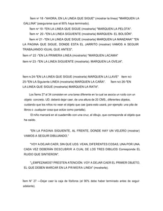 Ítem Nº 18 -"AHORA, EN LA LINEA QUE SIGUE" (mostrar la línea) "MARQUEN LA
GALLINA" (asegurarse que el 90% haya terminado).
Ítem Nº 19 -"EN LA LINEA QUE SIGUE (mostrarla) "MARQUEN LA PELOTA".
Ítem Nº 20 -"EN LA LINEA SIGUIENTE (mostrarla) MARQUEN- EL BOLSÓN".
Ítem Nº 21 -"EN LA LINEA QUE SIGUE (mostrarla) MARQUEN LA MANZANA" "EN
LA PAGINA QUE SIGUE, DONDE ESTA EL JARRITO (mostrar) VAMOS A SEGUIR
TRABAJANDO IGUAL QUE ANTES".
Ítem nº 22 -"EN LA PRIMERA LINEA (mostrarla) "MARQUEN LACAMA"
Item Nº 23 -"EN LA LINEA SIGUIENTE (mostrarla). MARQUEN LA OVEJA".
Ítem N 24-"EN LA LINEA QUE SIGUE (mostrarla) MARQUEN LA LLAVE" ítem NO
25-"EN LA Siguiente LINEA (mostrarla) MARQUEN LA CAÑA". Ítem NO 26-"EN
LA LINEA QUE SIGUE (mostrarla) MARQUEN LA RATA".
Los Ítems 27 al 34 consisten en una tarea diferente en la cual se asocia un ruido con un
objeto concreto. UD. deberá dejar caer, de una altura de 20 CMS., diferentes objetos,
cuidando que los niños no vean el objeto que cae (para esto usará, por ejemplo: una pila de
libros o .cualquier cosa que actúe como pantalla).
El niño marcará en el cuadernillo con una cruz, el dibujo, que corresponde al objeto que
ha caído.
"EN LA PAGINA SIGUIENTE, AL FRENTE, DONDE HAY UN VELERO (mostrar)
VAMOS A SEGUIR DIBUJANDO.”
"VOY A DEJAR CAER, SIN QUE UDS. VEAN, DIFERENTES COSAS, UNA POR UNA.
CADA VEZ DEBERÁN DESCUBRIR A CUAL DE LOS TRES DIBUJOS Corresponde EL
RUIDO QUE SINTIERON".
"¿EMPEZAMOS? PRESTEN ATENCIÓN. VOY A DEJAR CAER EL PRIMER OBJETO,
EL QUE DEBEN MARCAR EN LA PRIMERA LINEA" (mostrarla).
Ítem N° 27 —Dejar caer la caja de fósforos (el 90% debe haber terminado antes de seguir
adelante).
 