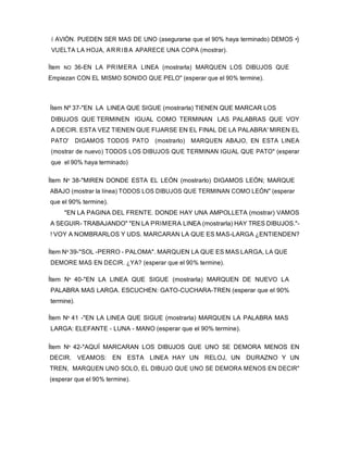 í AVIÓN. PUEDEN SER MAS DE UNO (asegurarse que el 90% haya terminado) DEMOS •}
VUELTA LA HOJA, AR RIBA APARECE UNA COPA (mostrar).
Ítem NO 36-EN LA PRIMERA LINEA (mostrarla) MARQUEN LOS DIBUJOS QUE
Empiezan CON EL MISMO SONIDO QUE PELO" (esperar que el 90% termine).
Ítem Nº 37-"EN LA LINEA QUE SIGUE (mostrarla) TIENEN QUE MARCAR LOS
DIBUJOS QUE TERMINEN IGUAL COMO TERMINAN LAS PALABRAS QUE VOY
A DECIR. ESTA VEZ TIENEN QUE FIJARSE EN EL FINAL DE LA PALABRA' MIREN EL
PATO' DIGAMOS TODOS PATO (mostrarlo) MARQUEN ABAJO, EN ESTA LINEA
(mostrar de nuevo) TODOS LOS DIBUJOS QUE TERMINAN IGUAL QUE PATO" (esperar
que el 90% haya terminado)
Ítem Nº 38-"MIREN DONDE ESTA EL LEÓN (mostrarlo) DIGAMOS LEÓN; MARQUE
ABAJO (mostrar la línea) TODOS LOS DIBUJOS QUE TERMINAN COMO LEÓN" (esperar
que el 90% termine).
"EN LA PAGINA DEL FRENTE. DONDE HAY UNA AMPOLLETA (mostrar) VAMOS
A SEGUIR- TRABAJANDO" "EN LA PRIMERA LINEA (mostrarla) HAY TRES DIBUJOS."-
! VOY A NOMBRARLOS Y UDS. MARCARAN LA QUE ES MAS-LARGA ¿ENTIENDEN?
Ítem Nº 39-"SOL -PERRO - PALOMA". MARQUEN LA QUE ES MAS LARGA, LA QUE
DEMORE MAS EN DECIR. ¿YA? (esperar que el 90% termine).
Ítem Nº 40-"EN LA LINEA QUE SIGUE (mostrarla) MARQUEN DE NUEVO LA
PALABRA MAS LARGA. ESCUCHEN: GATO-CUCHARA-TREN (esperar que el 90%
termine).
Ítem Nº 41 -"EN LA LINEA QUE SIGUE (mostrarla) MARQUEN LA PALABRA MAS
LARGA: ELEFANTE - LUNA - MANO (esperar que el 90% termine).
Ítem Nº 42-"AQUÍ MARCARAN LOS DIBUJOS QUE UNO SE DEMORA MENOS EN
DECIR. VEAMOS: EN ESTA LINEA HAY UN RELOJ, UN DURAZNO Y UN
TREN, MARQUEN UNO SOLO, EL DIBUJO QUE UNO SE DEMORA MENOS EN DECIR"
(esperar que el 90% termine).
 