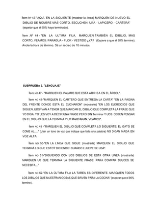 Ítem Nº 43-"AQUÍ, EN LA SIGUIENTE (mostrar la línea) MARQUEN DE NUEVO EL
DIBUJO DE NOMBRE MAS CORTO. ESCUCHEN: UÑA - LAPICERO - CARTERA"
(espetar que el 90% haya terminado).
Ítem .Nº 44 - "EN LA ULTIMA FILA, MARQUEN TAMBIÉN EL DIBUJO, MAS
CORTO, VEAMOS: PARAGUA - FLOR - VESTIDO ¿YA? (Espere a que el 90% termine).
Anote la hora de término. Dé un recreo de 10 minutos.
SUBPRUEBA 3. "LENGUAJE"
Ítem NO 47 - "MARQUEN EL PAJARO QUE ESTA ARRIBA EN EL ÁRBOL".
Ítem NO 48-"MARQUEN EL CARTERO QUE ENTREGA LA CARTA" "EN LA PAGINA
DEL FRENTE DONDE ESTA EL CUCHARON" (mostrarlo) "EN LOS EJERCICIOS QUE
SIGUEN, UDS/ VAN A TENER QUE MARCAR EL DIBUJO QUE COMPLETA LA FRASE QUE
YO DIGA. YO LES VOY A DECIR UNA FRASE PERO SIN Terminar Y UDS. DEBEN PENSAR
EN EL DIBUJO QUE LA TERMINA Y LO MARCARAN. VEAMOS".
Ítem NO 49 -"MARQUEN EL DIBUJO QUÉ COMPLETA LO SIGUIENTE: EL GATO SE
COME AL....." (Usar un tono de voz que indique que falta una palabra) NO DIGAN NADA EN
VOZ ALTA.
Ítem NO 50-"EN LA LINEA QUE SIGUE (mostrarla) MARQUEN EL DIBUJO QUE
TERMINA LO QUE ESTOY DICIENDO: CUANDO LLUEVE SE USA".
Ítem NO 51-"SIGUIENDO CON LOS DIBUJOS DE ESTA OTRA LINEA (mostrarla)
MARQUEN LO QUE TERMINA LA SIGUIENTE FRASE: PARA COMPAR DULCES SE
NECESITA...."
Ítem NO 52-"EN LA ÚLTIMA FILA LA TAREA ES DIFERENTE. MARQUEN TODOS
LOS DIBUJOS QUE MUESTRAN COSAS QUE SIRVEN PARA LA COCINA" (esperar que el 90%
termine).
 