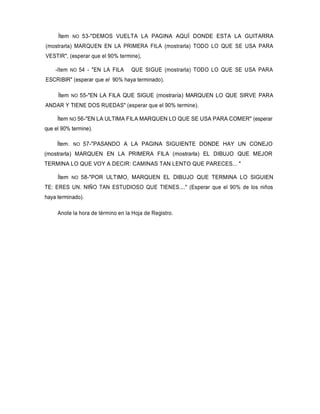 Ítem NO 53-"DEMOS VUELTA LA PAGINA AQUÍ DONDE ESTA LA GUITARRA
(mostrarla) MARQUEN EN LA PRIMERA FILA (mostrarla) TODO LO QUE SE USA PARA
VESTIR", (esperar que el 90% termine),
-ítem NO 54 - "EN LA FILA QUE SIGUE (mostrarla) TODO LO QUE SE USA PARA
ESCRIBIR" (esperar que el 90% haya terminado).
Ítem NO 55-"EN LA FILA QUE SIGUE (mostraría) MARQUEN LO QUE SIRVE PARA
ANDAR Y TIENE DOS RUEDAS" (esperar que el 90% termine).
Ítem NO 56-"EN LA ULTIMA FILA MARQUEN LO QUE SE USA PARA COMER" (esperar
que el 90% termine).
Ítem. NO 57-"PASANDO A LA PAGINA SIGUIENTE DONDE HAY UN CONEJO
(mostrarla) MARQUEN EN LA PRIMERA FILA (mostrarla) EL DIBUJO QUE MEJOR
TERMINA LO QUE VOY A DECIR: CAMINAS TAN LENTO QUE PARECES... "
Ítem NO 58-"POR ULTIMO, MARQUEN EL DIBUJO QUE TERMINA LO SIGUIEN
TE: ERES UN. NIÑO TAN ESTUDIOSO QUE TIENES...." (Esperar que el 90% de los niños
haya terminado).
Anote la hora de término en la Hoja de Registro.
 