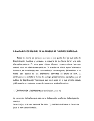 3. PAUTA DE CORRECCIÓN DE LA PRUEBA DE FUNCIONES BÁSICAS.
Todos los ítems se corrigen con uno o cero punto. En los sub-tests de
Discriminación Auditiva y Lenguaje, la mayoría de los Ítems tienen una sola
alternativa correcta. En otros, para obtener el punto correspondiente, hay que
marcar todas las alternativas correctas. Si además se marca alguna alternativa
incorrecta, se anula la respuesta considerándola con cero punto. Así también, si se
marca sólo alguna de las alternativas correctas se anula el Ítem. A
continuación se detalla la forma de corregir, proporcionando ejemplos para el
subtest de Coordinación Visomotora que es el único en el cual el niño ejecuta
gráficamente su respuesta en vez de marcar una o más alternativas.
1. Coordinación Visomotora (Ver ejemplos en Anexo 1.)
La corrección de los Ítems de esta parte de la prueba se efectúa de la siguiente
manera.
Se anota (—) si el ítem se omite. Se anota (1) si el ítem está correcto. Se anota
(0) si el Ítem Está incorrecto.
 