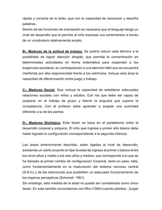 rápida y correcta de lo leído, que con la capacidad de reconocer y descifra
palabras.
Dentro de las funciones de orientación es necesario que el lenguaje tenga un
nivel de desarrollo que le permita al niño expresar sus sentimientos a través
de un vocabulario relativamente amplio.
B-. Madurez de la actitud de trabajo: Se podría reducir este término a la
posibilidad de lograr atención dirigida, que permita la concentración en
determinadas actividades en forma sistemática para responder a las
exigencias escolares; en contraposición a una atención lábil que se encuentra
interferida por alta responsividad frente a los estímulos. Incluye esta área la
capacidad de diferenciación entre juego y trabajo.
C-. Madurez Social: Que incluye la capacidad de establecer adecuadas
relaciones sociales con niños y adultos. Con los que debe ser capaz de
cooperar en el trabajo de grupo y tolerar la angustia que supone la
competencia. Con el profesor debe aprender a aceptar una autoridad
diferente a la de los padres.
D-. Madurez Biológica: Este factor se basa en el paralelismo entre el
desarrollo corporal y psíquico. El niño que ingresa a primer año básico debe
haber logrado la configuración correspondiente a la segunda infancia.
Las áreas anteriormente descritas, están ligadas al nivel de desarrollo,
existiendo un cierto acuerdo en fijar la edad de ingreso al primer o básico entre
los cinco años y medio y los seis años y medios, que corresponda a lo que se
ha llamado el primer cambio de configuración Corporal, tanto en peso, talla,
como fundamentalmente en la maduración del sistema nervioso central
(S.N.C) y de las estructuras que posibilitan un adecuado funcionamiento de
los órganos perceptivos (Schonell, 1961).
Sin embargo, esta medida de la edad no puede ser considerada como único
factor. En este sentido concordamos con filho (1960) cuando plantea; ‘’juzgar
 