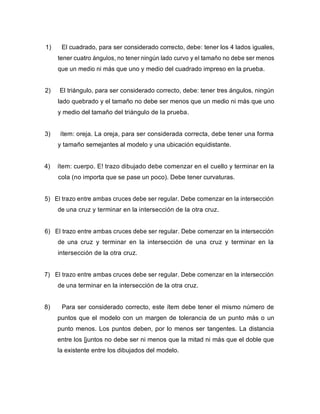 1) El cuadrado, para ser considerado correcto, debe: tener los 4 lados iguales,
tener cuatro ángulos, no tener ningún lado curvo y el tamaño no debe ser menos
que un medio ni más que uno y medio del cuadrado impreso en la prueba.
2) El triángulo, para ser considerado correcto, debe: tener tres ángulos, ningún
lado quebrado y el tamaño no debe ser menos que un medio ni más que uno
y medio del tamaño del triángulo de la prueba.
3) ítem: oreja. La oreja, para ser considerada correcta, debe tener una forma
y tamaño semejantes al modelo y una ubicación equidistante.
4) ítem: cuerpo. E! trazo dibujado debe comenzar en el cuello y terminar en la
cola (no importa que se pase un poco). Debe tener curvaturas.
5) El trazo entre ambas cruces debe ser regular. Debe comenzar en la intersección
de una cruz y terminar en la intersección de la otra cruz.
6) El trazo entre ambas cruces debe ser regular. Debe comenzar en la intersección
de una cruz y terminar en la intersección de una cruz y terminar en la
intersección de la otra cruz.
7) El trazo entre ambas cruces debe ser regular. Debe comenzar en la intersección
de una terminar en la intersección de la otra cruz.
8) Para ser considerado correcto, este ítem debe tener el mismo número de
puntos que el modelo con un margen de tolerancia de un punto más o un
punto menos. Los puntos deben, por lo menos ser tangentes. La distancia
entre los [juntos no debe ser ni menos que la mitad ni más que el doble que
la existente entre los dibujados del modelo.
 