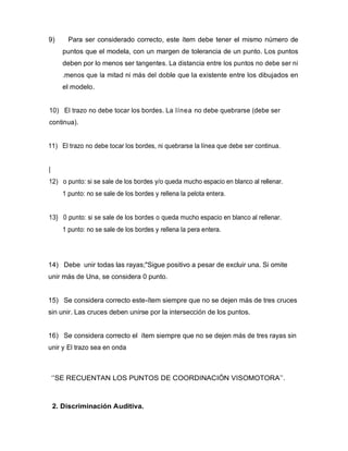 9) Para ser considerado correcto, este ítem debe tener el mismo número de
puntos que el modela, con un margen de tolerancia de un punto. Los puntos
deben por lo menos ser tangentes. La distancia entre los puntos no debe ser ni
.menos que la mitad ni más del doble que la existente entre los dibujados en
el modelo.
10) El trazo no debe tocar los bordes. La línea no debe quebrarse (debe ser
continua).
11) El trazo no debe tocar los bordes, ni quebrarse la línea que debe ser continua.
|
12) o punto: si se sale de los bordes y/o queda mucho espacio en blanco al rellenar.
1 punto: no se sale de los bordes y rellena la pelota entera.
13} 0 punto: si se sale de los bordes o queda mucho espacio en blanco al rellenar.
1 punto: no se sale de los bordes y rellena la pera entera.
14) Debe unir todas las rayas;"Sigue positivo a pesar de excluir una. Si omite
unir más de Una, se considera 0 punto.
15) Se considera correcto este-ítem siempre que no se dejen más de tres cruces
sin unir. Las cruces deben unirse por la intersección de los puntos.
16) Se considera correcto el ítem siempre que no se dejen más de tres rayas sin
unir y El trazo sea en onda
‘’SE RECUENTAN LOS PUNTOS DE COORDINACIÓN VISOMOTORA’’.
2. Discriminación Auditiva.
 