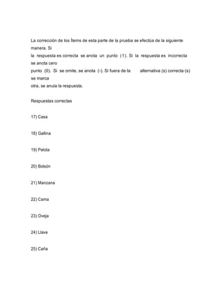 La corrección de los Ítems de esta parte de la prueba se efectúa de la siguiente
manera. Si
la respuesta es correcta se anota un punto (1). Si la respuesta es incorrecta
se anota cero
punto (0). Si se omite, se anota (-). Si fuera de la alternativa (s) correcta (s)
se marca
otra, se anula la respuesta.
Respuestas correctas
17) Casa
18) Gallina
19) Pelota
20) Bolsón
21) Manzana
22) Cama
23) Oveja
24) Llave
25) Caña
 
