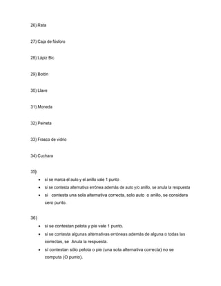 26) Rata
27) Caja de fósforo
28) Lápiz Bic
29) Botón
30) Llave
31) Moneda
32) Peineta
33) Frasco de vidrio
34) Cuchara
35)
• sí se marca el auto y el anillo vale 1 punto
• si se contesta alternativa errónea además de auto y/o anillo, se anula la respuesta
• si contesta una sola alternativa correcta, solo auto o anillo, se considera
cero punto.
36)
• si se contestan pelota y pie vale 1 punto.
• si se contesta algunas alternativas erróneas además de alguna o todas las
correctas, se Anula la respuesta.
• sí contestan sólo pelota o pie (una sota alternativa correcta) no se
computa (O punto).
 