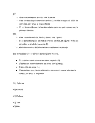 37)
• si se contesta gato y moto vale 1 punto
• si se contesta alguna alternativa errónea, además de alguna o todas las
correctas, se y anula la respuesta (0)
• El contestar sólo una de las alternativas correctas, gato o moto, no da
puntaje. (0Punto)
38)
• si se contesta corazón, limón y avión, vale 1 punto.
• si se contesta alguna alternativa errónea, además, dtt alguna o rodas las
correctas, se anula la respuesta (0).
• el contestar una o dos alternativas correctas no da puntaje.
Los Ítems (39) al (44) se corrigen de la siguiente manera.
• Si contestan correctamente se anota un punto (1).
• SÍ contestan incorrectamente se anota cero punto (0
• Si se omite, se anota (--)
• SÍ se contesta más de una alternativa, aún cuando una de ellas sea la
correcta, se anula la respuesta.
39) Paloma
40) Cuchara
41) Elefante
42} Tren
43) Uña
 