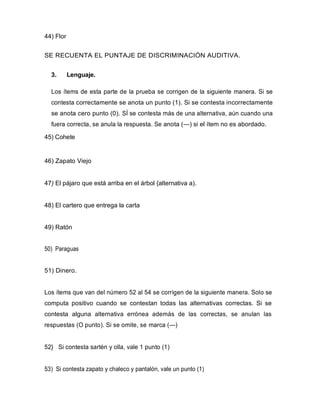 44) Flor
SE RECUENTA EL PUNTAJE DE DISCRIMINACIÓN AUDITIVA.
3. Lenguaje.
Los ítems de esta parte de la prueba se corrigen de la siguiente manera. Si se
contesta correctamente se anota un punto (1). Si se contesta incorrectamente
se anota cero punto (0). SÍ se contesta más de una alternativa, aún cuando una
fuera correcta, se anula la respuesta. Se anota (—) si el ítem no es abordado.
45) Cohete
46) Zapato Viejo
47) El pájaro que está arriba en el árbol {alternativa a).
48) El cartero que entrega la carta
49) Ratón
50) Paraguas
51) Dinero.
Los ítems que van del número 52 al 54 se corrigen de la siguiente manera. Solo se
computa positivo cuando se contestan todas las alternativas correctas. Si se
contesta alguna alternativa errónea además de las correctas, se anulan las
respuestas (O punto). Si se omite, se marca (—)
52} Si contesta sartén y olla, vale 1 punto (1)
53) Si contesta zapato y chaleco y pantalón, vale un punto (1)
 