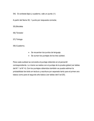54) Si contesta lápiz y cuaderno, vale un punto (1)
A partir del Ítems 55, 1 punto por respuesta correcta;
55) Bicicleta
56) Tenedor
57) Tortuga
58) Cuaderno.
• Se recuentan tos puntos de lenguaje.
• Se suman los puntajes de los tres subtest.
Para cada subtest se convierte el puntaje obtenido en el percentil
correspondiente. Lo mismo se realiza con el puntaje de la prueba global (ver tablas
det N° 1 al N° 4). Con los puntajes obtenidos también se puede estimar la
probabilidad de éxito en lectura y escritura por separado tanto para el primer ano
básico como para el segundo año básico (ver tablas del 5 al 20).
 