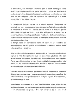 la capacidad para aprender solamente por la edad cronológica seria
desconocer los fundamentos del propio desarrollo. Los hechos además son
bastante expresivos. Las estadísticas demuestran una correlación, que esta
lejos de ser completa, entre la capacidad de aprendizaje y la edad
cronológica’’ (Filho, 1960, Pág.16).
El concepto de madurez Escolar, es a nuestro juicio un concepto de tal
amplitud, que corre el riesgo de ser poco operacional. Podría tenerse además
la tendencia a asumir una actitud pasiva frente a la madurez por la
connotación habitual del término, que lleva a los padres y educadores a
pensar que la madurez llega con la sola introducción de la variable tiempo.
Esta actitud bastante difundida, incluso en los medios especializados, dificulta
el progreso de los niños.
El tiempo debe ser considerado como el lapso en que suceden los
acontecimientos que modificaran o mantendrán la s conductas del niño, sean
estas cognitivas o afectivas.
Un errado concepto de la madurez y su opuesto, la inmadurez, pueden llevar
a privar al niño de experiencias que son esenciales. ¿Cuántos niños son
rechazados de sus colegios por inmadurez, sin una orientación a sus padres?
Frente a un niño inmaduro, se hace fundamental plantearse por qué de esta
inmadurez. Ya anteriormente habíamos definido la madurez como resultado
de los fenómenos de maduración y aprendizaje.
En cualquiera de las dos áreas que se encuentre el p’roblema es necesario
detectarlo en forma precoz y elegir una estrategia terapéutica específica. Un
niño inmaduro es aquel que se desvía en cualquier aspecto de su desarrollo,
de las normas de su edad.
Normalmente al trascender de la mera constatación del hecho, a la busca de
posibles etiologías, nos enfrentamos con problemas de privación psicosocial,
o con alteraciones biológicas, o bien con trastornos de tipo emocional
 