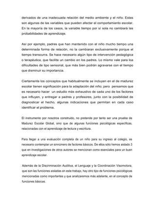 derivados de una inadecuada relación del medio ambiente y el niño. Estas
son algunas de las variables que pueden afectar el comportamiento escolar.
En la mayoría de los casos, la variable tiempo por sí sola no cambiará las
probabilidades de aprendizaje.
Así por ejemplo, padres que han mantenido con el niño mucho tiempo una
determinada forma de relación, no la cambiaran exclusivamente porque el
tiempo transcurra. Se hace necesario algún tipo de intervención pedagógica
o terapéutica, que facilite un cambio en los padres. Lo mismo vale para loa
dificultades de tipo sensorial, que más bien podrán agravarse con el tiempo
que disminuir su importancia.
Ciertamente los conceptos que habitualmente se incluyen en el de madurez
escolar tienen significación para la adaptación del niño; pero pensamos que
es necesario hacer un estudio más exhaustivo de cada uno de los factores
que influyen, y entregar a padres y profesores, junto con la posibilidad de
diagnosticar el hecho, algunas indicaciones que permitan en cada caso
identificar el problema.
El instrumento por nosotros construido, no pretende por tanto ser una prueba de
Madurez Escolar Global, sino que de algunas funciones psicológicas específicas,
relacionadas con el aprendizaje de lectura y escritura.
Para llegar a una evaluación completa de un niño para su ingreso al colegio, es
necesario contemplar un sinnúmero de factores básicos. De ellos sólo hemos aislado 3
que en investigaciones de otros autores se mencionan como esenciales para un buen
aprendizaje escolar.
Además de la Discriminación Auditiva, el Lenguaje y la Coordinación Visomotora,
que son las funciones aisladas en este trabajo, hay otro tipo de funciones psicológicas
mencionadas como importantes y que analizaremos más adelante, en el concepto de
funciones básicas.
 