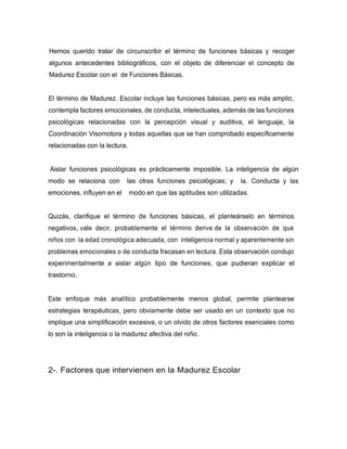 Hemos querido tratar de circunscribir el término de funciones básicas y recoger
algunos antecedentes bibliográficos, con el objeto de diferenciar el concepto de
Madurez Escolar con el de Funciones Básicas.
El término de Madurez. Escolar incluye las funciones básicas, pero es más amplio,
contempla factores emocionales, de conducta, intelectuales, además de las funciones
psicológicas relacionadas con la percepción visual y auditiva, el lenguaje, la
Coordinación Visomotora y todas aquellas que se han comprobado específicamente
relacionadas con la lectura.
Aislar funciones psicológicas es prácticamente imposible. La inteligencia de algún
modo se relaciona con las otras funciones psicológicas; y la. Conducta y las
emociones, influyen en el modo en que las aptitudes son utilizadas.
Quizás, clarifique el término de funciones básicas, el planteárselo en términos
negativos, vale decir, probablemente el término derive de la observación de que
niños con la edad cronológica adecuada, con inteligencia normal y aparentemente sin
problemas emocionales o de conducta fracasan en lectura. Esta observación condujo
experimentalmente a aislar algún tipo de funciones, que pudieran explicar el
trastorno.
Este enfoque más analítico probablemente menos global, permite plantearse
estrategias terapéuticas, pero obviamente debe ser usado en un contexto que no
implique una simplificación excesiva, o un olvido de otros factores esenciales como
lo son la inteligencia o la madurez afectiva del niño.
2-. Factores que intervienen en la Madurez Escolar
 