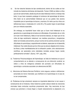a) Se han descrito factores de tipo constitucional, dentro de los cuales se han
incluido los trastornos del tiempo del desarrollo. Tramer (1946) se refiere a niños
que sin ser subnormales, desde el punto de vista intelectual, tienen un tiempo más
lento, lo que hace necesario postergar el comienzo del aprendizaje de lectura.
Otro factor es la subnormalidad intelectual que en sus grados más severos
imposibilita para el aprendizaje de lectura y escritura. En tanto que los niños con
deficiencias leves o moderadas (C.l. entre 50 y 70) pueden lograr el aprendizaje
pero con métodos especiales.
Sin embargo, es importante hacer notar que un buen nivel intelectual no es
garantía de un aprendizaje de la lectura sin dificultades. El pronóstico de un niño
con buen nivel intelectual y fallas en las funciones básicas, es mejor que en los
niños de bajo rendimiento intelectual. Las medidas preventivas y terapéuticas
deben ser tomadas precozmente, porque muchos de los autores previenen que las
dificultades de aprendizaje y especialmente la dislexia, repercuten en el desarrollo
intelectual. Hoy nadie discute que los niños que se educan alejados de la música,
los libros y otras manifestaciones de la civilización pueden, ante valorizaciones-
científicas, ser apreciados como retardados mentales aunque hayan nacido
perfectamente normales". (Quiroz, 1971, pág. 340).
b) Trastornos Psiconeurológicos del Aprendizaje: se trata de trastornos en que el
comportamiento se ve alterado a consecuencia de una disfunción cerebral, se
refiere a niños de inteligencia alrededor del promedio con dificultades de
aprendizaje o conductas asociadas con alteraciones del SNC.
c) Afecciones del Sistema Nervioso Periférico: como ceguera, sordera o deficiencias
sensoriales de menor intensidad, que interfieren en el aprendizaje en el caso de
no ser compensadas.
d) Problemas de tipo emocional: siempre es importante determinar si son causa o
consecuencia de la inmadurez. Estos trastornos pueden abarcar desde las reacciones
anormales hasta conductas neuróticas propiamente tales. Hay reacciones de tipo
ansioso que perturban e incluso llegan a impedir absolutamente la adaptación a la
 