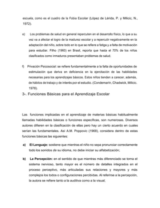 escuela, como es el cuadro de la Fobia Escolar (López de Lérida, P. y Milicic, N.,
1972).
e) Los problemas de salud en general repercuten en el desarrollo físico, lo que a su
vez va a afectar el logro de la madurez escolar y a repercutir negativamente en la
adaptación del niño, sobre todo en lo que se refiere a fatiga y a falta de motivación
para estudiar. Filho (1960) en Brasil, reporta que hasta el 70% de los niños
clasificados como inmaduros presentaban problemas de salud.
f) Privación Psicosocial: se refiere fundamentalmente a la falta de oportunidades de
estimulación que deriva en deficiencia en la ejercitación de las habilidades
necesarias para los aprendizajes básicos. Estos niños tienden a carecer, además,
de hábitos de trabajo y de interés por el estudio. (Condemarín, Chadwick, Milicic.
1978).
3-. Funciones Básicas para el Aprendizaje Escolar
Las funciones implicadas en el aprendizaje de materias básicas habitualmente
llamadas habilidades básicas o funciones específicas, son numerosas. Diversos
autores difieren en la clasificación de ellas pero hay un cierto acuerdo en cuales
serían las fundamentales. Así A.M. Poppovic (1968), considera dentro de estas
funciones básicas las siguientes:
a) El Lenguaje: sostiene que mientras el niño no sepa pronunciar correctamente
todo los sonidos de su idioma, no debe iniciar su alfabetización;
b) La Percepción: en el sentido de que mientras más diferenciado se torna el
sistema nervioso, tanto mayor es el número de detalles integrados en el
proceso perceptivo, más articuladas sus relaciones y mayores y más
complejos los todos o configuraciones percibidas. Al referirse a la percepción,
la autora se refiere tanto a la auditiva como a la visual;
 