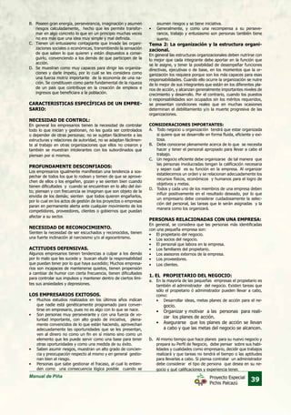 Manual de Piña
39Proyecto Especial
Pichis Palcazú
B.	 Poseen gran energía, perseverancia, imaginación y asumen
riesgos calculadamente, hecho que les permite transfor-
mar en algo concreto lo que en un principio muchas veces
no era más que una idea muy simple y mal definida.
C.	 Tienen un entusiasmo contagiante que invade las organi-
zaciones sociales o económicas, transmitiendo la sensación
de que saben lo que quieren y están dispuestos a conse-
guirlo, convenciendo a los demás de que participen de la
acción.
D.	 Se muestran como muy capaces para dirigir las organiza-
ciones y darle ímpetu, por lo cual se les considera como
una fuerza motriz importante de la economía de una na-
ción. Se constituyen como parte fundamental de la riqueza
de un país que contribuye en la creación de empleos e
ingresos que beneficiara a la población.
CARACTERISTICAS ESPECÍFICAS DE UN EMPRE-
SARIO:
NECESIDAD DE CONTROL:
En general los empresarios tienen la necesidad de controlar
todo lo que inician y gestionan, no les gusta ser controlados
o depender de otras personas; no se sujetan fácilmente a las
estructuras y relaciones de autoridad, no se adaptan fácilmen-
te al trabajo en otras organizaciones que ellos no crearon y
también se muestran intolerantes con los subordinados que
piensan por si mismos.
PROFUNDAMENTE DESCONFIADOS:
Los empresarios igualmente manifiestan una tendencia a sos-
pechar de todos los que lo rodean y temen de que se aprove-
chen de ellos o los engañen, gozan y se sienten bien cuando
tienen dificultades y cuando se encuentran en lo alto del éxi-
to; piensan y con frecuencia se imaginan que son objeto de la
envidia de los demás; sienten que todos quieren engañarlos,
por lo cual en los actos de gestión de los proyectos o empresas
paran en permanente alerta ante cualquier movimiento de los
competidores, proveedores, clientes o gobiernos que puedan
afectar a su sector.
NECESIDAD DE RECONOCIMIENTO.
Sienten la necesidad de ser escuchados y reconocidos, tienen
una fuerte inclinación al narcisismo y/o al egocentrismo.
ACTITUDES DEFENSIVAS.
Algunos empresarios tienen tendencias a culpar a los demás
por lo malo que les sucede y buscan eludir la responsabilidad
que puedan tener por lo que haya sucedido; Muchos empresa-
rios son incapaces de mantenerse quietos, tienen propensión
a cambiar de humor con cierta frecuencia, tienen dificultades
para controlar sus impulsos y mantener dentro de ciertos lími-
tes sus ansiedades y depresiones.
LOS EMPRESARIOS EXITOSOS.
•	 Muchos estudios realizados en los últimos años indican
que nadie está genéticamente programado para conver-
tirse en empresario, pues no es algo con lo que se nace.
•	 Son personas muy perseverante y con una fuerza de vo-
luntad importante, con alto grado de iniciativa, plena-
mente convencidos de lo que están haciendo, aprovechan
adecuadamente las oportunidades que se les presentan,
ven al dinero no como un fin en sí mismo sino como un
elemento que les puede servir como una base para tener
otras oportunidades y como una medida de su éxito.
•	 Saben asumir riesgos, muestran un alto grado de concien-
cia y preocupación respecto al mismo y en general gestio-
nan bien el riesgo.
•	 Personas que sabe gestionar el fracaso, al cual lo entien-
den como una consecuencia lógica posible cuando se
asumen riesgos y se tiene iniciativa.
•	 Generalmente, y como una recompensa a su perseve-
rancia, trabajo y entusiasmo son personas también tiene
suerte.
Tema 2: La organización y la estructura organi-
zacional.
En general las estructuras organizacionales deben nutrirse con
lo mejor que cada integrante debe aportar en la función que
se le asigne, y tener la posibilidad de desempeñar funciones
directivas, ejecutivas o de base, en los momentos que la or-
ganización los requiera porque son los más capaces para esas
responsabilidades. Cuando ello ocurre la organización se nutre
de lo mejor de sus integrantes que están en los diferentes pla-
nos de acción, y alcanzan generalmente importantes niveles de
crecimiento y desarrollo. Por el contrario, cuando los puestos
o responsabilidades son ocupados sin los méritos requeridos,
se presentan condiciones reales que en muchas ocasiones
determinan el debilitamiento y/o la muerte progresiva de las
organizaciones.
CONSIDERACIONES IMPORTANTES:
A.	 Todo negocio u organización tendrá que estar organizada
si quiere que se desarrolle en forma fluida, eficiente y exi-
tosa.
B.	 Debe conocerse plenamente acerca de lo que se necesita
hacer y tener el personal apropiado para llevar a cabo el
trabajo.
C.	 Un negocio eficiente debe organizarse de tal manera que
las personas involucradas tengan la calificación necesaria
y sepan cuál es su función en la empresa. Al organizar
establecemos un orden y se relacionan adecuadamente los
recursos físicos, económicos y humanos para el logro de
objetivos y metas.
D.	 Todos y cada uno de los miembros de una empresa deben
influir positivamente en el resultado deseado, por lo que
un empresario debe considerar cuidadosamente la selec-
ción del personal, las tareas que le serán asignadas y la
manera como los organizará.
PERSONAS RELACIONADAS CON UNA EMPRESA:
En general, se considera que las personas más identificadas
con una pequeña empresa son:
•	 El propietario del negocio.
•	 Los socios del negocio.
•	 El personal que labora en la empresa.
•	 Los familiares del propietario.
•	 Los asesores externos de la empresa.
•	 Los proveedores.
•	 Los clientes.
	
1. EL PROPIETARIO DEL NEGOCIO:
a.	 En la mayoría de las pequeñas empresas el propietario es
también el administrador del negocio. Existen tareas que
sólo el propietario ó administrador pueden llevar a cabo,
como:
•	 Desarrollar ideas, metas planes de acción para el ne-
gocio.
•	 Organizar y motivar a las personas para reali-
zar los planes de acción.
•	 Asegurarse que los planes de acción se llevan
a cabo y que las metas del negocio se alcancen.
b.	 Al mismo tiempo que hace planes para su nuevo negocio y
prepara su Perfil de Negocio, debe pensar sobre sus habi-
lidades y cualidades como empresario, decidir que trabajos
realizará y que tareas no tendrá el tiempo o las aptitudes
para llevarlas a cabo. Si piensa contratar un administrador
debe considerar el tipo de persona que desea en su ne-
gocio y qué calificaciones y experiencia tener.
 