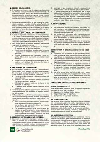 40 Manual de PiñaProyecto Especial
Pichis Palcazú
2. SOCIOS DEL NEGOCIO:
a.	 Si el negocio pertenece a más de una persona, los dueños
son llamados socios, compartiendo la responsabilidad y el
poder en la empresa. Entre ellos deciden quién será res-
ponsable de ciertas tareas en la empresa: Por ese ejemplo
un socio puede ser responsable por las ventas, otro de las
compras y otro de la administración.
b.	 Son importantes para el éxito de una empresa las comu-
nicaciones claras y honestas entre los socios. También es
esencial que se redacte un acuerdo de sociedad por escri-
to, conocida como Escritura de Constitución en el que se
establecen en forma clara las responsabilidades y compro-
misos de cada socio.
3. PERSONAL QUE LABORA EN SU EMPRESA:
a.	 Cuando un empresario o empresarios no tiene(n) el tiempo
o las calificaciones necesarias para realizar todo el trabajo
en su empresa, entonces necesitará(n) contratar personal.
El personal contratado puede trabajar a tiempo completo o
parcial según las reales necesidades del negocio.
b.	 Para conocer acerca del personal necesitará una empresa
se procede de la siguiente manera:
•	 Listar todas las tareas se llevarán a cabo en la empre-
sa, según el plan de negocios elaborado.
•	 Decidir acerca de las tareas para las cuales los socios
o propietarios no tendrán el tiempo o las calificaciones
adecuadas.
•	 Describir detalladamente qué habilidades y otros re-
quisitos deberá tener el personal para realizar estas
empresas.
•	 Decidir acerca de la cantidad de empleados que se ne-
cesitarán para efectuar las tareas que los socios o
propietarios no podrán realizar.
4. FAMILIARES EN SU EMPRESA:
a.	 Muchos pequeños empresarios incluyen a miembros de su
familia, ya sea como socios o como parte de su personal.
Sin embargo, la participación de la familia en la empresa
puede ocasionar algunos problemas, tales como:
•	 Conflictos con los empleados o socios que no son del
entorno familiar.
•	 Tendencia a que los miembros familiares se sientan
con derecho a un trato “especial”.
•	 Dificultad para separar problemas familiares de los
problemas en el trabajo.
•	 La sucesión en la empresa puede convertirse en un
problema.
b.	 Tienen la tendencia a Formar organizaciones informales o
grupos de personas que se mueven en objetivos diferen-
tes a la empresa.
c.	 Si desea integrar a sus familiares como socios o miembros
de su equipo de trabajo, se debe recordar los problemas
que se pueden presentar y establecer reglas “claras”. Por
ejemplo:
•	 Todos los asuntos personales de familia, deben mante-
nerse separados de los asuntos del negocio.
•	 Los familiares que sean socios, deben ser tratados
igual que cualquier otro socio.
•	 Los familiares que trabajen en el negocio deben ser
tratados de igual forma que los otros empleados. Se
les debe pagar el mismo sueldo y deben tener iguales
oportunidades de capacitación y promoción que otros
empleados que desempeñan tareas similares.	
5. ASESORES EXTERNOS DE LA EMPRESA:
a.	 La asesoría es siempre importante para cualquier empre-
sario. Es probable que los empresarios no sean expertos
en todas las áreas del manejo de una empresa, por lo que
es posible que se necesite efectuar consultas sobre mu-
chos asuntos que afectarán el éxito de su empresa.
b.	 Las áreas en que necesitarán asesoría dependerán de
sus habilidades y tipo de empresas que se está iniciando.
c.	 Es necesario identificar a los profesionales que lo están
ayudando o lo ayudaran en el futuro, tales como contado-
res, financistas, abogados, consultores y especialistas de
entidades públicas. Estas personas e instituciones pueden
proveer información, asesoría y entrenamiento que puede
ayudarle a lograr el éxito de su empresa.
	
6. PROVEEDORES:
a.	 Los proveedores también se consideran importantes en
una empresa porque nos permiten que nuestros produc-
tos, mercaderías o servicios se ofrezcan sin ninguna inte-
rrupción y precios competitivos.
b.	 Nos proporcionan información sobre nuevos productos,
tecnología y comportamiento del mercado, específicamen-
te de la competencia y, lo más importante, nos otorgan
créditos blandos; entre otros.
c.	 Los proveedores deben conocer los éxitos de la empresa,
ellos tendrán una mejor opinión de su negocio por tal ra-
zón le darán más crédito y su situación financiera mejora-
rá.
	
ESTRUCTURA Y ORGANIZACIÓN DE UN NEGO-
CIO:
A.	 Los criterios para la definición de una estructura organiza-
cional empresarial deben esta en función del tipo de em-
presa llámese de producción, servicios o comercialización.
B.	 Debe considerarse el tamaño de la producción, del servicio
o de los volúmenes de venta información que proporciona
el plan de ventas.
C.	 En empresas manufactureras, es importante considerar el
tipo de tecnología que emplea la empresa en sus procesos
de fabricación: a mayor tecnología se empleará menos
personal y su asignación en la organización no será com-
pleja.
D.	 Una de las características que favorece a la micro y peque-
ña empresa es contar con una organización flexible cuyos
miembros se identifican con las diferentes áreas de la em-
presa: la organización se acondiciona con facilidad al com-
portamiento del mercado.
TEMA 3: LAS ORGANIZACIONES MODERNAS
ASPECTOS GENERALES.
Una organización moderna tiene un sistema de expec-
tativas y accionar que considera:
1.	 Las opciones en lugar de los planes.
2.	 Lo posible en lugar de lo perfecto.
3.	 Compromiso en lugar de la obediencia.
LA SUBSIDIARIEDAD.
Las personas tienen iniciativas, destrezas y criterios que deben
ser valorados adecuadamente por las organizaciones moder-
nas, no importando mucho si ello implica la aparición de equi-
vocaciones o errores: quién no se equivoca en la vida.
La subsidiariedad significa confiar en las personas o en los in-
dividuos como seres creativos, valiosos y competentes, que
pueden aportar mucho a favor de la organización.
LA AUTORIDAD MERECIDA.
Todos tenemos la posibilidad de merecer la autoridad, inclusive
ates de que se ejerza, pero lo más importante es demostrar
de que somos lo suficientemente capaces y competentes. En
consecuencia, a los líderes se les debe conceder el tiempo y
espacio necesarios para demostrar su valía, en la medida que
los líderes crecen, no se hacen. Y los líderes sólo crecen cuan-
 