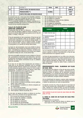 Manual de Piña
47Proyecto Especial
Pichis Palcazú
se producen una vez y duran para tres campañas, aproxima-
damente, por lo cual la cantidad de mano de obra e insumos
aplicados en estas actividades se dividen entre tres.	
(**): La producción estimada por campaña contempla los in-
crementos promedios que ocurren en la producción de la piña
durante las dos campañas subsiguientes.
Tema 5: EL FLUJO DE CAJA
ASPECTOS GENERALES
Se denomina Flujo de Caja a la diferencia que se produce
entre todas las entradas y salidas de dinero en efectivo, a lo
largo de un período determinado que puede ser de 01 mes, 06
meses, 12 meses, 2 años, etc.
El flujo de caja puede ser real o proyectado. El flujo de caja real
es aquel que se construye a partir de los ingresos y egresos
efectivamente realizados en un período de tiempo pasado ; el
flujo de caja proyectado, como su nombre lo indica, es aquel
que se construye sobre ingresos y salidas de dinero de efecti-
vo proyectados en un período de tiempo determinado.
Los flujos de caja proyectados sirven para facilitar la planea-
ción financiera, para coordinar las diversas funciones de un ne-
gocio : mercadotecnia, producción y finanzas ; también sirven
para evaluar la eficiente utilización de los activos que integran
el capital de trabajo así como de los activos fijos.
Una de las principales razones por la que se elabora un flujo de
caja proyectado es el presentar a las instituciones bancarias
la justificación del porqué se necesitan fondos y, además, para
demostrar de una manera convincente de que un préstamo
podrá ser cancelado.
En el caso de una típica finca agropecuaria que produce y
vende piña en sus diferentes variedades como su actividad
principal (también obtienen ingresos por la producción y venta
de otros productos agropecuarios, aunque en menor escala e
importancia) , los ingresos de dinero en efectivo, entre otros,
generalmente provienen de los siguientes rubros :
1.	 Por las ventas al contado de piña samba.
2.	 Por las ventas al contado de paltas.
3.	 Por las ventas al contado de carambolas.
4.	 Por las ventas al contado de café.
5.	 Por las ventas al contado de plátanos.
6.	 Por las ventas al contado de Yuca.
7.	 Por las ventas al contado de cacao.
8.	 Por las ventas al contado de animales menores (gallinas,
pavos, cuyes, cerdos, etc.)
9.	 Por los adelantos o prestamos en efectivo otorgados por
los comerciantes.
10.	 10. 	 Por la venta de árboles.
11.	 Por la venta de plantones de café o agro forestales.
12.	 Otros ingresos ( labores de peonaje, etc. )
De otro lado, los egresos de dinero en efectivo en una finca
piñera, entre otros, provienen de los siguientes rubros:
•	 Por la compra de productos alimenticios.
•	 Por la compra de vestidos y calzados.
•	 Por los gastosa en salud.
•	 Por los gastos en educación.
•	 Por la compra de herramientas.
•	 Por los gastos en fletes para trasladar la producción.
PRODUCCIÓN(**)
FLETES(**)
COSTO POR JABA: EN NUEVOS SOLES
GLOBAL
Jabas 6667 1
6667
6667
5,08
33891,8IV COSTO TOTAL; EN NUEVOS SOLES
•	 Por la adquisición de insumos.
•	 Por los gastos en cosecha.
•	 Por los gastos en limpieza de las malezas.
•	 Por las inversiones varias.
•	 Por los pagos en autoavalúo
•	 Por el pago o devolución de los préstamos otorgados por
los comerciantes.
RUBROS
1. Saldo inicial de caja.
3. Salidas de dinero en
efectivo.
4. Saldo parcial de di-
nero en efectivo (2-3)
5. Saldo final de dinero
en efectivo ( 1 + 4 )
2. Ingresos de dinero
en efectivo.
MESES
1 2 3 4
Una vez indicados o identificados los principales rubros de in-
gresos o egresos en efectivo, resumidamente un flujo de caja
puede presentarse de la siguiente manera:
Los flujos de caja proyectados son muy útiles como instrumen-
tos de la gestión financiera de un negocio agropecuario porque
fijan los límites mínimos que deben alcanzar los ingresos y los
límites máximos tolerables que deben tener los egresos para
lograr determinados niveles de saldos finales y positivos de
dinero en efectivo.
PROCEDIMIENTO PARA ELABORAR UN FLUJO
DE CAJA REAL
El procedimiento para elaborar un flujo de caja real es sencillo,
pues solo requiere cuantificar y registrar ordenadamente los
ingresos de dinero en efectivo, por los diferentes conceptos
arriba señalados, en un período de tiempo pasado, y deducirles
los egresos igualmente reales y registrados de dinero en efecti-
vo por los diferentes conceptos también señalados.
Una vez identificados los ingresos y egresos reales registrados
se procede a vaciarlos en el formato arriba indicado y proceder
a realizar las operaciones de resta correspondientes.
Un ejemplo concreto de un flujo de caja para el caso típico de
una finca que produce piña perteneciente a un pequeño agri-
cultor ubicada en el distrito de Piña, que tiene 02 hectáreas
de piña en producción tiene el siguiente flujo de caja mensual:
VER CUADRO FLUJO DE CAJA DE UNA FINCA DE PIÑA
(PAG. Nº 58)
A. PARA EL CASO DE UN FLUJO DE CAJA PRO-
YECTADO:
El procedimiento es el siguiente :
1.	 Determinar el saldo inicial de dinero en efectivo que se
tiene hasta el 31 de diciembre de cada año.
 