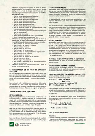 48 Manual de PiñaProyecto Especial
Pichis Palcazú
2.	 Determinar el programa de ingresos de dinero en efectivo
por los diferentes conceptos que tendrá la finca agrope-
cuaria, en un período de tiempo determinado. Los con-
ceptos de ingresos en efectivo mas comunes en una finca
agropecuaria son:
•	 Por las ventas al contado de piña samba.
•	 Por las ventas al contado de paltas.
•	 Por las ventas al contado de carambolas.
•	 Por las ventas al contado de café.
•	 Por las ventas al contado de plátanos.
•	 Por las ventas al contado de Yuca.
•	 Por las ventas al contado de cacao.
•	 Por las ventas al contado de animales menores (galli-
nas, pavos, cuyes, cerdos, etc.)
•	 Por los adelantos o prestamos en efectivo otorgados
por los comerciantes.
•	 Por la venta de árboles.
•	 Por la venta de plantones de café o agro forestales.
•	 Otros ingresos (labores de peonaje, etc.)
3.	 Determinar el plan o programa de egresos de dinero en
efectivo que se tendrá mensualmente , durante los doce
meses del año, según los conceptos antes mencionados:
•	 Por la compra de productos alimenticios.
•	 Por la compra de vestidos y calzados.
•	 Por los gastosa en salud.
•	 Por los gastos en educación.
•	 Por la compra de herramientas.
•	 Por los gastos en fletes para trasladar la producción.
•	 Por la adquisición de insumos.
•	 Por los gastos en cosecha.
•	 Por los gastos en limpieza de las malezas.
•	 Por las inversiones varias.
•	 Por los pagos en autoavalúo
•	 Por el pago o devolución de los préstamos otorgados
por los comerciantes.
4.	 Determinar el saldo final realizando las sumas y restas in-
dicadas en el cuadro anterior.
B. VERIFICACIÓN DE UN FLUJO DE CAJA PRO-
YECTADO
Un flujo de caja proyectado adquiere real utilidad cuando sirve
para controlar tanto los ingresos como los egresos proyecta-
dos, de manera tal que se cumplan con los objetivos econó-
micos y financieros del negocio : maximizar las utilidades y
liquidez.
Para verificar la valía y calidad de la proyección se debe realizar
un contraste ex – post con el flujo realmente ocurrido, de
manera tal que se continúen realizando los ajustes necesarios
hasta alcanzar una plena eficiencia del negocio agropecuario.
Tema 6: EL PUNTO DE EQUILIBRIO.
INTRODUCCIÓN:
El punto de equilibrio es una herramienta fundamental del
control económico – financiero que debe ser conocida y utiliza-
da por todo administrador o propietario de un negocio, porque
le permite conocer rápidamente si las actividades económicas
reportan ganancias o pérdidas, y tomar en forma rápida las
medidas correctivas para enrumbar mejor el negocio.
Es el nivel de producción y venta mínima que debe alcanzar un
negocio para que no gane ni pierda, es decir que sólo recupere
sus costos. Para el caso de una finca citrícola el punto de equi-
librio se expresa en términos de cantidad de TM de cítricos que
debe alcanzar durante una campaña.
Para entender con claridad el concepto de punto de equilibrio
se debe conocer bien los conceptos de costos variables y fijos.
1. COSTOS VARIABLES
Son aquellos costos que ocurren solo cuando la empresa pro-
duce un bien o un servicio. Están estrechamente relacionados
y determinados por la producción, y aumentan o disminuyen
cuando aumenta o disminuye la producción. Cuando no hay
producción no hay costos variables.
	
En la actualidad, la intensa competencia que existe entre las
empresas determina que la mayor parte de los costos sean
costos variables.
	
Para el caso de una finca que produce piña los costos variables
mas relevantes o importantes son: El valor de los insumos que
se utiliza en las plantaciones, tales como los fertilizantes, el
guano o estiércol de los animales, los pesticidas, insecticidas,
etc. Igualmente otro importante costo variable en el negocio
citrícola es la mano de obra utilizada para realizar las diferen-
tes labores culturales incluida el pago a los cosechadores, los
gastos de fletes, y transportes, etc.
	
2. COSTOS FIJOS
Son aquellos costos que ocurren en una empresa aun cuando
esta no produzca, y son independientes del volumen de pro-
ducción. Es decir, estos costos ocurren produzca o no produzca
el negocio, constituyéndose en un elemento importante que
generalmente explica la situación de pérdidas en que incurren
la mayoría de empresas que tienen dificultades económicas.
Para el caso de una finca que produce piña samba los costos
fijos más importantes son: El sueldo del propietario de la finca
y la renta de la tierra.
3. FORMAS DE CALCULAR EL PUNTO DE EQUILIBRIO
Matemáticamente, el punto de equilibrio se expresa de la si-
guiente manera:
	
INGRESOS POR VENTAS = COSTOS.
Como COSTOS se entiende a la suma del COSTO VARIABLE Y
EL COSTO FIJO, con lo que finalmente la expresión matemáti-
ca anterior queda de la siguiente manera:
	
INGRESOS = COSTOS VARIABLES + COSTOS FIJOS.
La formula básica utilizada para calcular el nivel físico de pro-
ducción de equilibrio es la siguiente:
PE (En TM) = Costo Fijo Anual
	 Pvu - CVu
Donde: Pvu = Precios de venta por TM
CVu = Costo variable por TM.
	
Costo Fijo Anual: Suma de: Sueldo anual del propietario, de la
renta de las tierras agrícolas que posee y explota el propietario
y de los costos de anuales de instalación de las plantaciones
en producción
	
En el caso de que una empresa tenga varios productos que
ofrecer y vender, el punto de equilibrio se determina aplicando
la siguiente fórmula:
	
PE (En soles) = Costo Fijo Anual
	 1 – Costo variable Anual
	
Ventas Anuales en soles
Tema 7: El capital de Trabajo.
Definición:
Capital de trabajo lo constituyen todos los recursos económicos
y financieros que debe disponer una empresa para producir los
bienes y servicios en un período de tiempo determinado. El
 