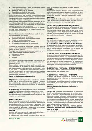 Manual de Piña
51Proyecto Especial
Pichis Palcazú
•	 Capacidad de la empresa a tender hacia la calidad total en
el servicio prestado al cliente
•	 Rapidez de reacción de las empresas
•	 Capacidad de evolución de la empresa
•	 Capacidad de innovación de la empresa
Según Michael Porter, una estrategia competitiva adecuada
debe tomar en cuenta no sólo las acciones y reacciones de los
competidores directos, sino también los roles de los proveedo-
res, clientes, productos sustitutos, etc.
Porter, define el espacio competitivo como el conjunto de are-
nas en las cuales un individuo u organización compite. La com-
petencia siempre ocurre con ciertos limites de fronteras a las
cuales le llamaremos arenas competitivas.
“La competitividad de una empresa se mide por las habilida-
des, que posee destacadamente en mayor grado que cual-
quiera de sus competidores.”
En cada industria o sector, enfatiza Porter, el estado de compe-
tencia depende de cinco fuerzas:
•	 La amenaza de nuevos competidores
•	 Intensidad de rivalidad de competidores directos
•	 Presión por productos sustitutos
•	 El poder de negociación con los clientes
•	 El poder de negociación con los proveedores
La dureza de estas fuerzas determina el beneficio potencial
en una industria o sector, donde éste se mide en términos de
retorno de capital invertido.
Para lograr una ventaja competitiva en una industria en parti-
cular, Porter define tres estrategias genéricas:
•	 Liderazgo en el costo
•	 Diferenciación
•	 Enfoque
Los conceptos de competitividad y ética se interrelacionan mu-
tuamente, y ambos deben ir de la mano: es así, no hay com-
petitividad sin ética.
De otro lado, es importante destacar que la información es un
factor importante en el proceso de lograr la competitividad,
aún cuando exista el problema de cómo administrarla y evitar
el caos moral. La competitividad implica administrar informa-
ción y la administración de la información plantea complejos
dilemas morales y éticos los cuales son responsabilidad de los
administradores enfrentarlos.
Tema 3: El diagnóstico Estratégico.
Objetivo: Desarrollar capacidades y competencias entre los
piñeros que les permitan entender sus fortalezas y debilida-
des estratégicas que determinan sus posibilidades de crecer
y desarrollarse en el marco de un contexto de permanente
competencia.
FORTALEZAS. Es cualquier actividad que una organización
realiza bien o adecuadamente, o los recursos que controla.
DEBILIDADES. Es la actividad que la organización no rea-
liza bien o los realiza en forma inadecuada, o los recursos que
no posee pero que necesita.
PLAN ESTRATEGICO.
Es un conjunto de herramientas de competitividad que se em-
plea en todas las áreas de la organización con la finalidad de
alcanzar los objetivos en el corto, mediano y largo plazo. Es en
el plan estratégico y organizacional donde se definen la visión,
misión y valores de la empresa y se identifican sus fortalezas,
oportunidades, debilidades y amenazas( FODA)
VISIÓN:
La visión de la empresa responde a la pregunta: ¿ Qué quere-
mos que sea la empresa en los próximos años?
El propósito de la visión es guiar, controlar y alentar a la em-
presa en su conjunto para alcanzar un estado deseable.
MISIÓN:
Responde a la pregunta ¿Para qué existe la organización? La
misión define el negocio al que se dedica la empresa , las nece-
sidades que cubre con sus productos y servicios, y el mercado
en el cual se desarrolla y la imagen que trasmite al público.
VALORES:
Es el conjunto de conductas que nos distinguen y presentan
como seres humanos interdependientes, morales, cumplidos,
juiciosos y consecuentes con nuestros principios.
OBJETIVOS, ESTRATEGIAS E INDICADORES.
Son la conversión de los lineamientos señalados en la visión
y misión en indicadores de desempeño , resultados y conse-
cuencias que la empresa desea lograr. Se debe contar con un
objetivo general y varios objetivos específicos definidos por el
mercado, los productos y por períodos de tiempo, de manera
que puedan ser monitoreados y evaluados.
ESTRATEGIAS.
Son combinaciones de planes y métodos que apoyan a los ob-
jetivos estratégicos. Existen cuatro tipo de estrategias:
1. ESTRATEGIAS, DEBILIDADES - OPORTUNIDADES.
Es la combinación con la cual se intentan superar las debilida-
des internas, aprovechando las oportunidades externas. Esto
sólo es posible cuando la organización trata de superar sus
debilidades tratando de convertirlas en fortalezas.
2. ESTRATEGIAS DEBILIDADES - AMENAZAS.
Es la que evita o elude las debilidades internas y evita o elu-
de las amenazas del entorno. Una organización que enfrenta
muchas amenazas externas y debilidades internas podría estar
de hecho en una situación muy precaria. Bajo estas condicio-
nes la organización tendría que luchar por su supervivencia,
fusionarse, declarar la quiebra u optar por la liquidación. Esta
estrategia es una estrategia típicamente defensiva.
3. ESTRATEGIA FORTALEZA - OPORTUNIDADES.
Es aquella que utiliza la fortaleza para aprovechar las oportuni-
dades externas. Es la estrategia ideal.
4. ESTRATEGIA FORTALEZA - AMENAZAS.
Es aquella que permite aprovechar las fortalezas de las or-
ganizaciones para evitar o disimular las repercusiones de las
amenazas externas.
Se debe evaluar la posibilidad de transformar las amenazas en
oportunidades, aunque ello implique el desarrollo de nuevas
fortalezas.
CURSO: Estrategias de comercialización y
mercados.
OBJETIVO: Desarrollar capacidades entre los productores
de piña orientadas a conocer y entender los principios que re-
gulan los mercados y el comportamiento de los consumidores,
dándole un particular énfasis a la utilidad de las herramientas
inherentes al márketing estratégico, la asociatividad y el plan
de mercado orientado a la exportación; conocer la importancia
de las marcas para posicionar y/o segmentar un producto, los
procesos y técnicas de fidelización de los consumidores por
parte de los productores de piña, etc.
Tema 1: Análisis del mercado, marcas, posicio-
namiento, segmentación y sistemas de distribu-
ción de la piña.
Una estrategia de comercialización adecuada para los produc-
 